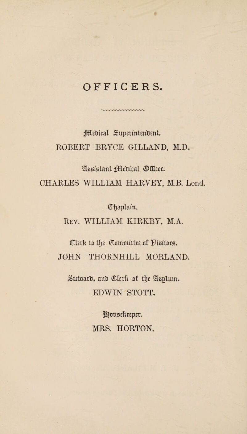 OFFICERS fEetitcal .Superintendent. EOBEET BEYCE GILL AND, M.D. Assistant JHedtcal ©fKcer. CHAELES WILLIAM HAEYEY, M.B. Lond. Cfjaplam. Eey. william kiekby, m.a. Clerk to tfje Committee of Ffsitors. JOHN THOENHILL MOELAND. Steward, anti Clerk of tfje ^sgtum. EDWIN STOTT. housekeeper. MES. HOETON.