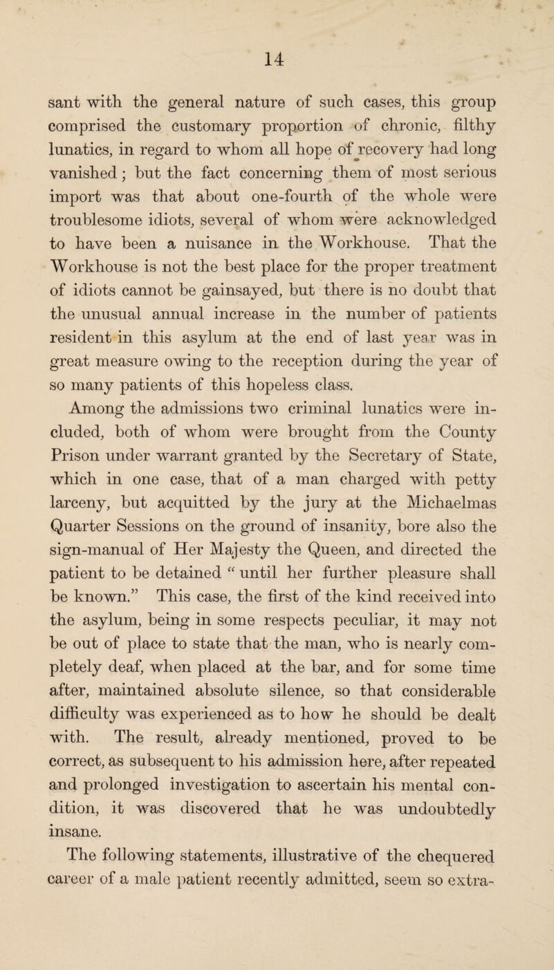 sant with the general nature of such cases, this group comprised the customary proportion of chronic, filthy lunatics, in regard to whom all hope of recovery had long vanished; hut the fact concerning them of most serious import was that about one-fourth of the whole were troublesome idiots, several of whom were acknowledged to have been a nuisance in the Workhouse. That the Workhouse is not the best place for the proper treatment of idiots cannot be gainsayed, but there is no doubt that the unusual annual increase in the number of patients resident in this asylum at the end of last yea.r was in great measure owing to the reception during the year of so many patients of this hopeless class. Among the admissions two criminal lunatics were in¬ cluded, both of whom were brought from the County Prison under warrant granted by the Secretary of State, which in one case, that of a man charged with petty larceny, but acquitted by the jury at the Michaelmas Quarter Sessions on the ground of insanity, bore also the sign-manual of Her Majesty the Queen, and directed the patient to be detained “ until her further pleasure shall be known.” This case, the first of the kind received into the asylum, being in some respects peculiar, it may not be out of place to state that the man, who is nearly com¬ pletely deaf, when placed at the bar, and for some time after, maintained absolute silence, so that considerable difficulty was experienced as to how he should be dealt with. The result, already mentioned, proved to be correct, as subsequent to his admission here, after repeated and prolonged investigation to ascertain his mental con¬ dition, it was discovered that he was undoubtedly insane. The following statements, illustrative of the chequered career of a male patient recently admitted, seem so extra-