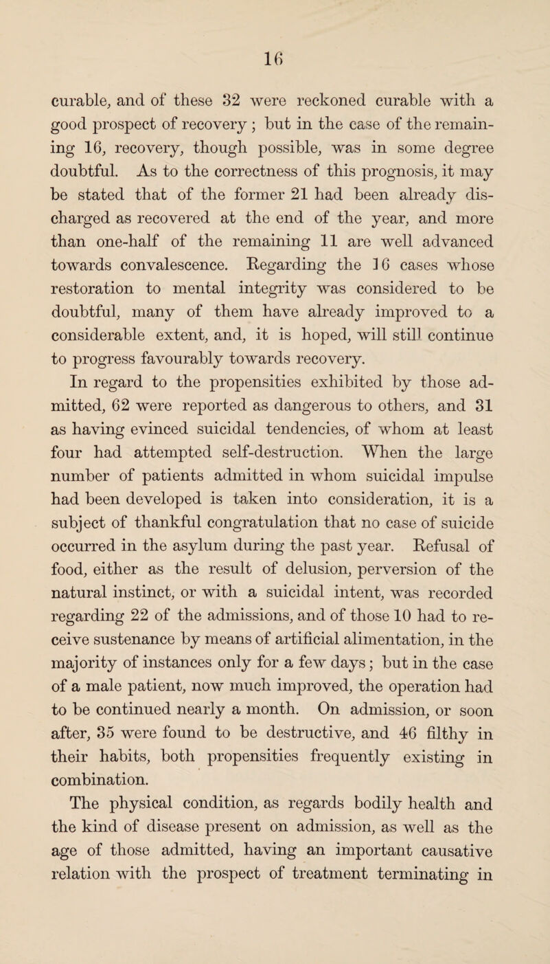 curable, and of these 32 were reckoned curable with a good prospect of recovery ; but in the case of the remain¬ ing 16, recovery, though possible, was in some degree doubtful. As to the correctness of this prognosis, it may be stated that of the former 21 had been already dis¬ charged as recovered at the end of the year, and more than one-half of the remaining 11 are well advanced towards convalescence. Regarding the ]6 cases whose restoration to mental integrity was considered to be doubtful, many of them have already improved to a considerable extent, and, it is hoped, will still continue to progress favourably towards recovery. In regard to the propensities exhibited by those ad¬ mitted, 62 were reported as dangerous to others, and 31 as having evinced suicidal tendencies, of whom at least four had attempted self-destruction. When the large number of patients admitted in whom suicidal impulse had been developed is taken into consideration, it is a subject of thankful congratulation that no case of suicide occurred in the asylum during the past year. Refusal of food, either as the result of delusion, perversion of the natural instinct, or with a suicidal intent, was recorded regarding 22 of the admissions, and of those 10 had to re¬ ceive sustenance by means of artificial alimentation, in the majority of instances only for a few days; but in the case of a male patient, now much improved, the operation had to be continued nearly a month. On admission, or soon after, 35 were found to be destructive, and 46 filthy in their habits, both propensities frequently existing in combination. The physical condition, as regards bodily health and the kind of disease present on admission, as well as the age of those admitted, having an important causative relation with the prospect of treatment terminating in