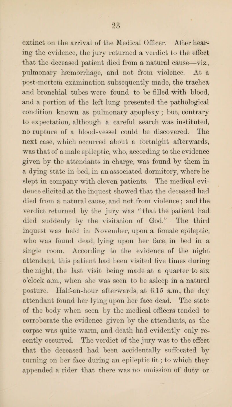 extinct on the arrival of the Medical Officer. After hear¬ ing the evidence, the jury returned a verdict to the effect that the deceased patient died from a natural cause—viz., pulmonary haemorrhage, and not from violence. At a post-mortem examination subsequently made, the trachea and bronchial tubes were found to be filled with blood, and a portion of the left lung presented the pathological condition known as pulmonary apoplexy; but, contrary to expectation, although a careful search was instituted, no rupture of a blood-vessel could be discovered. The next case, which occurred about a fortnight afterwards, was that of a male epileptic, who, according to the evidence given by the attendants in charge, was found by them in a dying state in bed, in an associated dormitory, where he slept in company with eleven patients. The medical evi¬ dence elicited at the inquest showed that the deceased had died from a natural cause, and not from violence; and the verdict returned by the jury was “that the patient had died suddenly by the visitation of God.” The third inquest was held in November, upon a female epileptic, who was found dead, lying upon her face, in bed in a single room. According to the evidence of the night attendant, this patient had been visited five times during the night, the last visit being made at a quarter to six o’clock a.m., when she was seen to be asleep in a natural posture. Half-an-hour afterwards, at 6.15 a.m., the day attendant found her lying upon her face dead. The state of the body when seen by the medical officers tended to corroborate the evidence given by the attendants, as the corpse was quite warm, and death had evidently only re« cently occurred. The verdict of the jury was to the effect that the deceased had been accidentally suffocated by turning on her face during an epileptic fit; to which they appended a rider that there was no omission of duty or