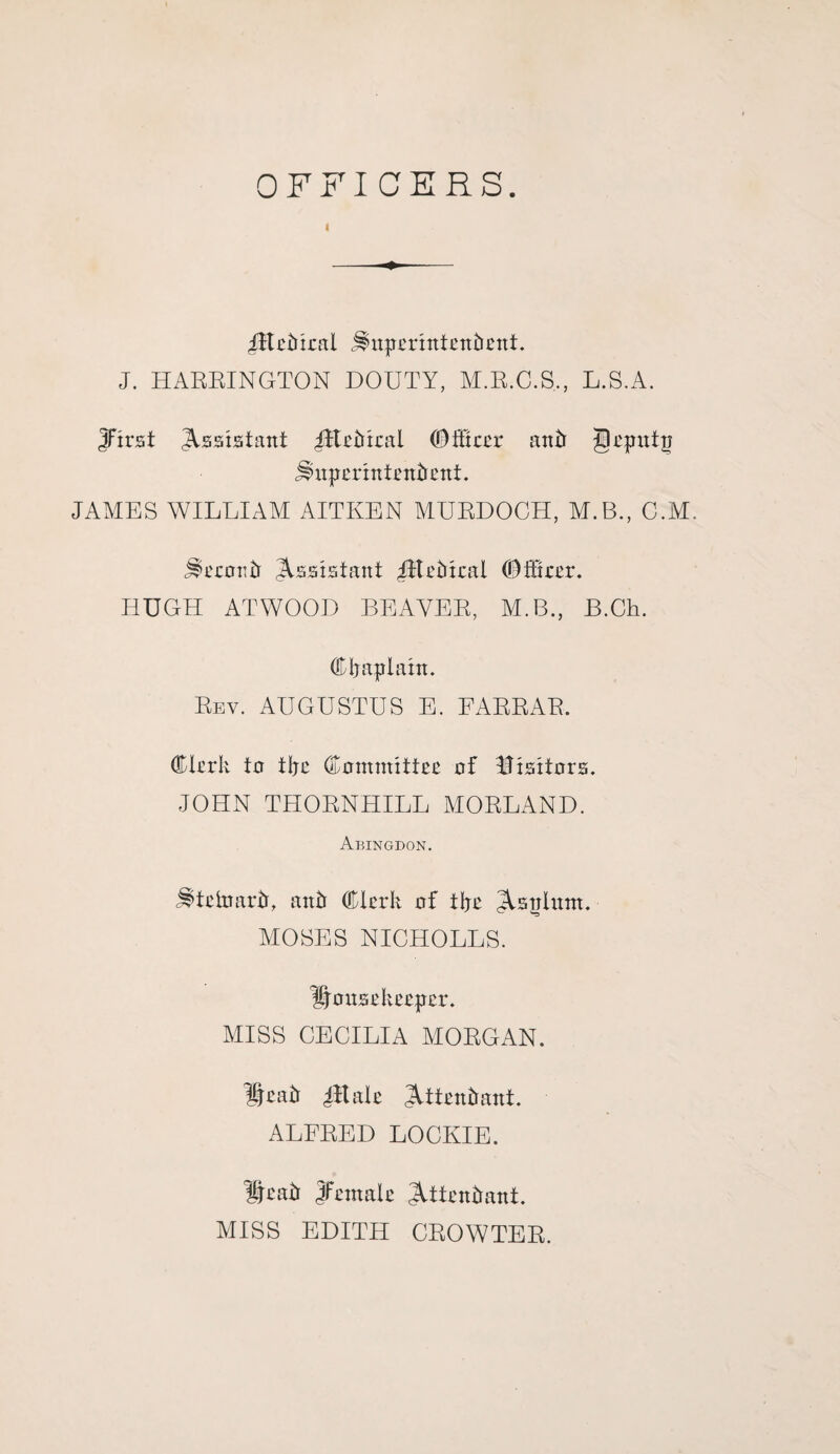 OFFICERS. -jltekiral j^irperhttenbent. J. HARRINGTON DOUTY, M.R.C.S,, L.S.A. Jirst Assistant iftekrral (Diftcer anti Jleputp Jlnperintenkent. JAMES WILLIAM AITKEN MURDOCH, M.B., C.M. j^erootr Assistant JEektral (E) Hirer. HUGH ATWOOD BEAVER, M.B., B.Ch. Chaplain. Rev. AUGUSTUS E. FARRAR. Clerk to tljc Committee of Visitors. JOHN THORNHILL MORLAND. Abingdon. ^teirranY auk Clerk of tire ^Upturn. MOSES NICHOLLS. housekeeper. MISS CECILIA MORGAN. hcatr 4ft ale JUtentrant. ALFRED LOCKIE. iNatr Jfemale 3Utettkant. MISS EDITH CROWTER.