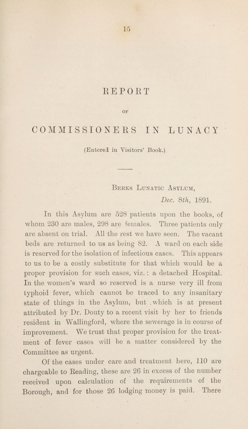 REPORT OF COMMISSIONERS IN LUNACY (Entered in Visitors’ Book.) Berks Lunatic Asylum, Dec. 8th, 1891. In this Asylum are 528 patients upon the books, of whom 230 are males, 298 are females. Three patients only are absent on trial. All the rest we have seen. The vacant beds are returned to us as being 82. A ward on each side is reserved for the isolation of infectious cases. This appears to us to be a costly substitute for that which would be a proper provision for such cases, viz. : a detached Hospital. In the women’s ward so reserved is a nurse verv ill from typhoid fever, which cannot be traced to any insanitary state of things in the Asylum, but .which is at present attributed by Dr. Douty to a recent visit by her to friends resident in Wallingford, where the sewerage is in course of improvement. We trust that proper provision for the treat¬ ment of fever cases will be a matter considered by the Committee as urgent. Of the cases under care and treatment here, 110 are chargeable to Beading, these are 26 in excess of the number received upon calculation of the requirements of the Borough, and for those 26 lodging money is paid. There