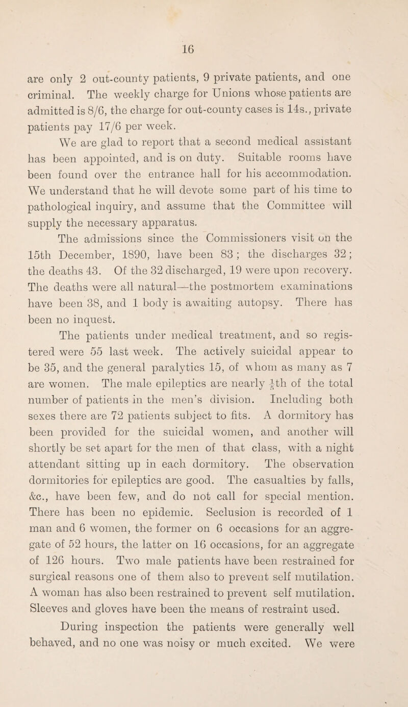 are only 2 out-county patients, 9 private patients, and one criminal. The weekly charge for Unions whose patients are admitted is 8/6, the charge for out-county cases is 14s., private patients pay 17/6 per week. We are glad to report that a second medical assistant has been appointed, and is on duty. Suitable rooms have been found over the entrance hall for his accommodation. We understand that he will devote some part of his time to pathological inquiry, and assume that the Committee will supply the necessary apparatus. The admissions since the Commissioners visit on the 15th December, 1890, have been 83 ; the discharges 32; the deaths 43. Of the 32 discharged, 19 were upon recovery. The deaths were all natural—the postmortem examinations have been 38, and 1 body is awaiting autopsy. There has been no inquest. The patients under medical treatment, and so regis¬ tered were 55 last week. The actively suicidal appear to be 35, and the general paralytics 15, of whom as many as 7 are women. The male epileptics are nearly jfth of the total number of patients in the men’s division. Including both sexes there are 72 patients subject to fits. A dormitory has been provided for the suicidal women, and another will shortly be set apart for the men of that class, with a night attendant sitting up in each dormitory. The observation dormitories for epileptics are good. The casualties by falls, &c., have been few, and do not call for special mention. There has been no epidemic. Seclusion is recorded of 1 man and 6 women, the former on 6 occasions for an aggre¬ gate of 52 hours, the latter on 16 occasions, for an aggregate of 126 hours. Two male patients have been restrained for surgical reasons one of them also to prevent self mutilation. A woman has also been restrained to prevent self mutilation. Sleeves and gloves have been the means of restraint used. During inspection the patients were generally well behaved, and no one was noisy or much excited. We were