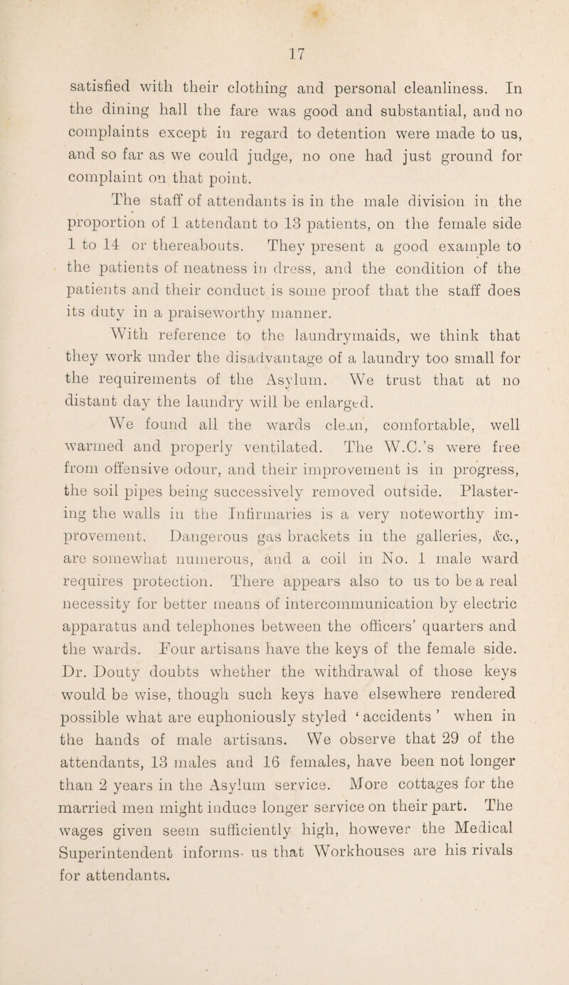 satisfied with their clothing and personal cleanliness. In the dining hall the fare was good and substantial, and no complaints except in regard to detention were made to us, and so far as we could judge, no one had just ground for complaint on that point. The staff of attendants is in the male division in the proportion of 1 attendant to 13 patients, on the female side 1 to 14 or thereabouts. They present a good example to the patients of neatness in dress, and the condition of the patients and their conduct is some proof that the staff does its duty in a praiseworthy manner. With reference to the laundrymaids, we think that they work under the disadvantage of a laundry too small for the requirements of the Asylum. We trust that at no distant day the laundry will be enlarged. We found all the wards clean, comfortable, well warmed and properly ventilated. The W.C.’s were free from offensive odour, and their improvement is in progress, the soil pipes being successively removed outside. Plaster¬ ing the walls in the Infirmaries is a very noteworthy im¬ provement. Dangerous gas brackets in the galleries, &c., are somewhat numerous, and a coil in No. 1 male ward requires protection. There appears also to us to be a real necessity for better means of intercommunication by electric apparatus and telephones between the officers’ quarters and the wards. Pour artisans have the keys of the female side. Dr. Douty doubts whether the withdrawal of those keys would be wise, though such keys have elsewhere rendered possible what are euphoniously styled ‘ accidents ’ when in the hands of male artisans. We observe that 29 of the attendants, 13 males and 16 females, have been not longer than 2 years in the Asylum service. More cottages for the married men might induce longer service on their part. The wages given seem sufficiently high, however the Medical Superintendent informs- us that Workhouses are his rivals for attendants.