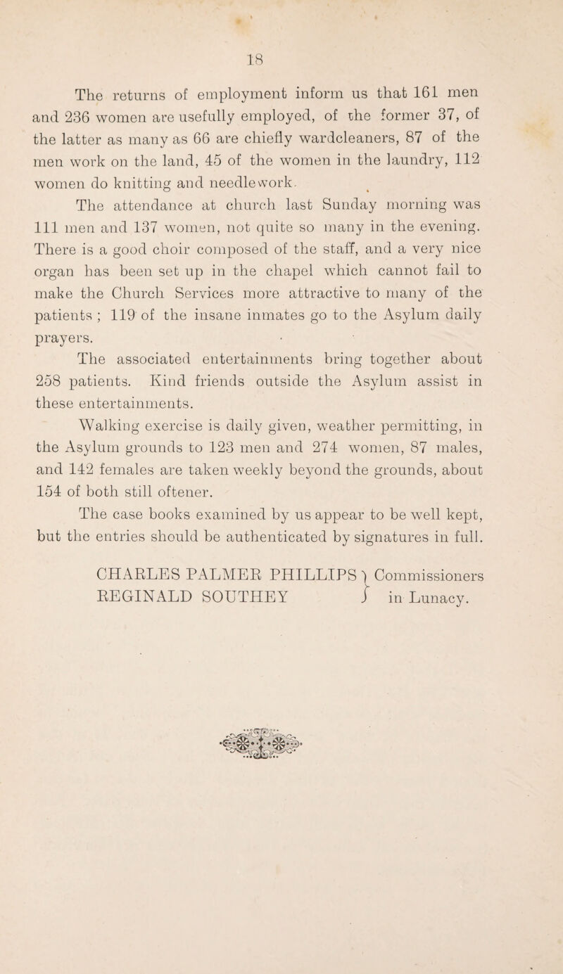 The returns of employment inform us that 161 men and 236 women are usefully employed, of the former 37, of the latter as many as 66 are chiefly wardcleaners, 87 of the men work on the land, 45 of the women in the laundry, 112 women do knitting and needlework. The attendance at church last Sunday morning was 111 men and 137 women, not quite so many in the evening. There is a good choir composed of the staff, and a very nice organ has been set up in the chapel which cannot fail to make the Church Services more attractive to many of the patients ; 119 of the insane inmates go to the Asylum daily prayers. The associated entertainments bring together about 258 patients. Kind friends outside the Asylum assist in these entertainments. Walking exercise is daily given, weather permitting, in the Asylum grounds to 123 men and 274 women, 87 males, and 142 females are taken weekly beyond the grounds, about 154 of both still oftener. The case books examined by us appear to be well kept, but the entries should be authenticated by signatures in full. CHARLES PALMER PHILLIPS ) Commissioners REGINALD SOUTHEY j in Lunacy.