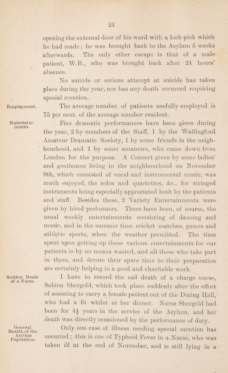 Employment. Entertain¬ ments. Snclden Death of a N urse. General Health of the Asylum Population. opening the external door of his ward with a lock-pick which he had made; he was brought back to the Asylum 5 weeks afterwards. The only other escape is that of a male patient, W.B., who was brought back after 24 hours’ i absence. No suicide or serious attempt at suicide has taken place during the year, nor has any death occurred requiring special mention. The average number of patients usefully employed is 75 per cent, of the average number resident. Five dramatic performances have been given during the year, 2 by members of the Staff, 4 by the Wallingford Amateur Dramatic Society, 1 by some friends in the neigh¬ bourhood, and 4 by some amateurs, who came down from London for the purpose. A Concert given by some ladies’ and gentlemen living in the neighbourhood on November 9th, which consisted of vocal and instrumental music, was much enjoyed, the solos and quartettes, &c., for stringed instruments being especially appreciated both by the patients and staff. Besides these, 2 Variety Entertainments were given by hired performers. There have been, of course, the usual weekly entertainments consisting of dancing and music, and in the summer time cricket matches, games and athletic sports, when the weather permitted. The time spent upon getting up these various entertainments for our patients is by no means wasted, and all those who take part in them, and devote their spare time to their preparation are certainly helping in a good and charitable work. I have to record the sad death of a charge nurse, Sabina Shergold, which took place suddenly after the effort of assisting to carry a female patient out of the Dining Hall, who had a fit whilst at her dinner. Nurse Shergold had been for 4jr years in the service of the Asylum, and her death was directly occasioned by the performance of duty. Only one case of illness needing special mention has occurred ; this is one of Typhoid Fever in a Nurse, who was taken ill at the end of November, and is still lying in a