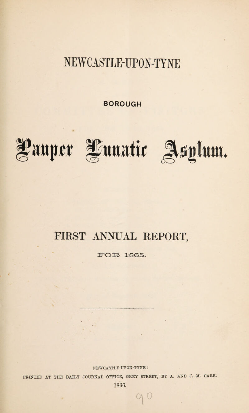 NEWCASTLE-UPON-TYNE BOROUGH FIRST ANNUAL REPORT, FOE 18S5. NEWCASTLE-UPON-TYNE : PRINTED AT THE DAILY JOURNAL OFFICE, GREY STREET, BY A. AND J. M. CARR. 1866.