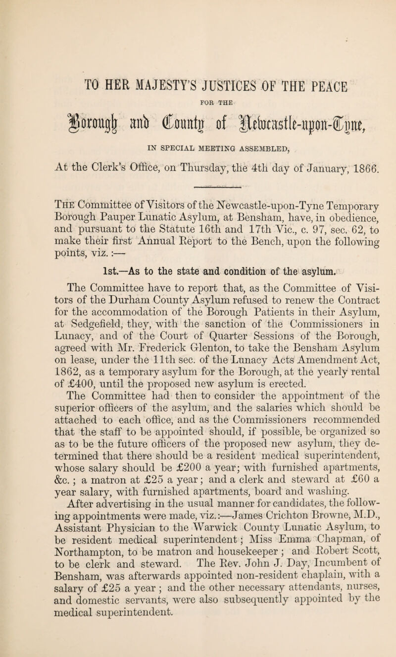 TO HER MAJESTY’S JUSTICES OF THE PEACE FOR THE onmgjj anti (fantjr of Betocastle-npon-Cime, IN SPECIAL MEETING ASSEMBLED. At the Clerk’s Office, on Thursday, the 4th day of January, 1866. The Committee of Visitors of the Newcastle-upon-Tyne Temporary Borough Pauper Lunatic Asylum, at Bensham, have, in obedience, and pursuant to the Statute 16th and 17th Vic., c. 97, sec. 62, to make their first Annual Report to the Bench, upon the following- points, viz.:— 1st—As to the state and condition of the asylum. The Committee have to report that, as the Committee of Visi¬ tors of the Durham County Asylum refused to renew the Contract for the accommodation of the Borough Patients in their Asylum, at Sedgefield, they, with the sanction of the Commissioners in Lunacy, and of the Court of Quarter Sessions of the Borough, agreed with Mr. Frederick Glenton, to take the Bensham Asylum on lease, under the 11th sec. of the Lunacy Acts Amendment Act, 1862, as a temporary asylum for the Borough, at the yearly rental of £400, until the proposed new asylum is erected. The Committee had then to consider the appointment of the superior officers of the asylum, and the salaries which should he attached to each office, and as the Commissioners recommended that the staff to be appointed should, if possible, be organized so as to be the future officers of the proposed new asylum, they de¬ termined that there should be a resident medical superintendent, whose salary should be £200 a year; with furnished apartments, &c. ; a matron at £25 a year; and a clerk and steward at £60 a year salary, with furnished apartments, board and washing. After advertising in the usual manner for candidates, the follow¬ ing appointments were made, viz.:—James Crichton Browne, M.D., Assistant Physician to the Warwick County Lunatic Asylum, to be resident medical superintendent; Miss Emma Chapman, of Northampton, to be matron and housekeeper ; and Robert Scott, to be clerk and steward. The Rev. John J. Day, Incumbent of Bensham, was afterwards appointed non-resident chaplain, with a salary of £25 a year ; and the other necessary attendants, nurses, and domestic servants, were also subsequently appointed by the medical superintendent.