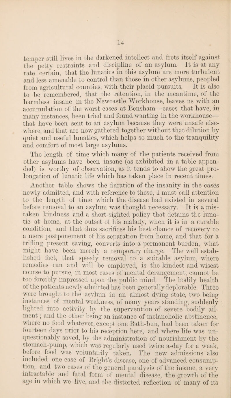 tenroer still lives in the darkened intellect and frets itself against the petty restraints and discipline of an asylum. It is at any rate certain, that the lunatics in this asylum are more turbulent and less amenable to control than those in other asylums, peopled from agricultural counties, with their placid pursuits. It is also to be remembered, that the retention, in the meantime, of the harmless insane in the Newcastle Workhouse, leaves us with an accumulation of the worst cases at Bensham—cases that have, in many instances, been tried and found wanting in the workhouse— that have been sent to an asylum because they were unsafe else¬ where, and that are now gathered together without that dilution by quiet and useful lunatics, which helps so much to the tranquility and comfort of most large asylums. The length of time which many of the patients received from other asylums have been insane (as exhibited in a table appen¬ ded) is worthy of observation, as it tends to show the great pro¬ longation of lunatic life which has taken place in recent times. Another table shows the duration of the insanity in the cases newly admitted, and with reference to these, I must call attention to the length of time which the disease had existed in several before removal to an asylum was thought necessary. It is a mis¬ taken kindness and a short-sighted policy that detains tie luna¬ tic at home, at the outset of his malady, when it is in a curable condition, and that thus sacrifices his best chance of recovery to a mere postponement of his separation from home, and that for a trifling present saving, converts into a permanent burden, what might have been merely a temporary charge. The well estab¬ lished fact, that speedy removal to a suitable asylum, where remedies can and will be employed, is the kindest and wisest course to pursue, in most cases of mental derangement, cannot be too forcibly impressed upon the public mind. The bodily health of the patients newly admitted has been generally deplorable. Three were brought to the asylum in an almost dying state, two being instances of mental weakness, of many years standing, suddenly lighted into activity by the supervention of severe bodily ail¬ ment ; and the other being an instance of melancholic abstinence, where no food whatever, except one Batli-bun, had been taken for fourteen days prior to Ids reception here, and where life was un¬ questionably saved, by the administration of nourishment by the stomach-pump, which was regularly used twice a-day for a week, before food was voluntarily taken. The new admissions also included one case of Bright’s disease, one of advanced consump¬ tion, and two cases of the general paralysis of the insane, a very intractable and fatal form of mental disease, the growth of the age in which we live, and the distorted reflection of many of its