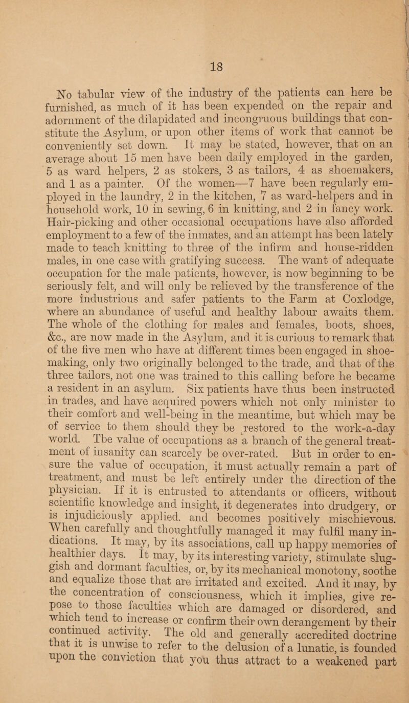 No tabular view of the industry of the patients can here be furnished, as much of it has been expended on the repair and adornment of the dilapidated and incongruous buildings that con¬ stitute the Asylum, or upon other items of work that cannot be conveniently set down. It may be stated, however, that on an average about 15 men have been daily employed in the garden, 5 as ward helpers, 2 as stokers, 3 as tailors, 4 as shoemakers, and 1 as a painter. Of the women—7 have been regularly em¬ ployed in the laundry, 2 in the kitchen, 7 as ward-helpers and in household work, 10 in sewing, 6 in knitting, and 2 in fancy work. Hair-picking and other occasional occupations have also afforded employment to a few of the inmates, and an attempt has been lately made to teach knitting to three of the infirm and house-ridden males, in one case with gratifying success. The wTant of adequate occupation for the male patients, however, is now beginning to be seriously felt, and will only be relieved by the transference of the more industrious and safer patients to the Farm at Coxlodge, where an abundance of useful and healthy labour awaits them. The whole of the clothing for males and females, boots, shoes, &c., are now made in the Asylum, and it is curious to remark that of the five men who have at different times been engaged in shoe¬ making, only two originally belonged to the trade, and that of the three tailors, not one was trained to this calling before he became a resident in an asylum. Six patients have thus been instructed in trades, and have acquired powers which not only minister to their comfort and well-being in the meantime, but which may be of service to them should they be ^restored to the work-a-day world. The value of occupations as a branch of the general treat¬ ment of insanity can scarcely be over-rated. But in order to en¬ sure the value of occupation, it must actually remain a part of treatment, and must be left entirely under the direction of the physician. If it is entrusted to attendants or officers, without scientific knowledge and insight, it degenerates into drudgery, or is injudiciously applied, and becomes positively mischievous. When carefully and thoughtfully managed it may fulfil many in¬ dications. It may, by its associations, call up happy memories of healthier days. It may, by its interesting variety, stimulate slug¬ gish and dormant faculties, or, by its mechanical monotony, soothe and equalize those that are irritated and excited. And it may, by the concentration of consciousness, which it implies, give re¬ pose to those faculties which are damaged or disordered, and w ich tend to increase or confirm their own derangement by their continued activity. I he old and generally accredited doctrine ia . it is unwise to refer to the delusion of a lunatic, is founded upon the conviction that you thus attract to a weakened part