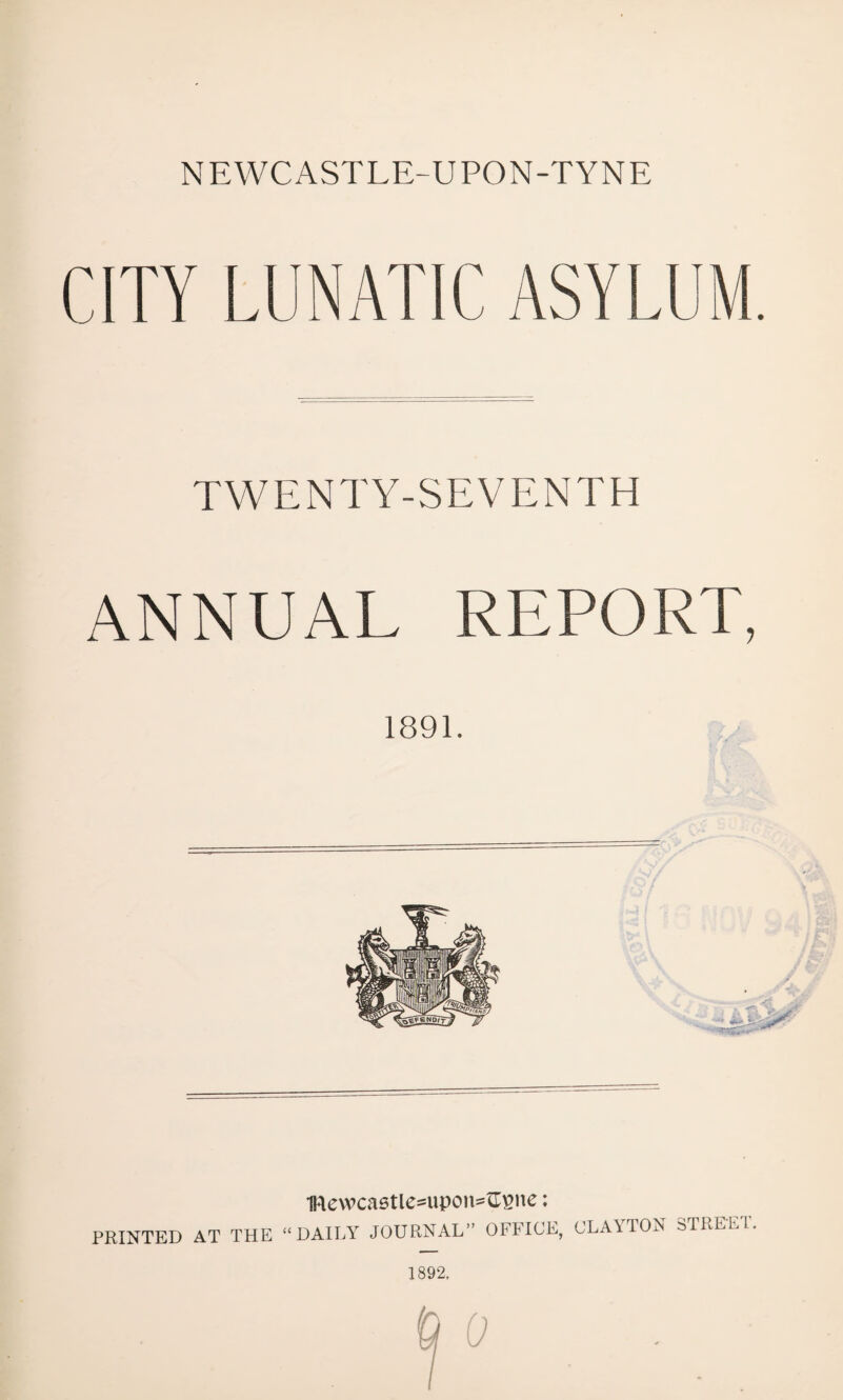 NEWCASTLE-UPON-TYNE CITY LUNATIC ASYLUM. TYV E N T Y- S E V E N T H ANNUAL REPORT, 1891. 1Rewca6tle^upon=^ne: PRINTED AT THE “ DAILY JOURNAL” OFFICE, CLAYTON STREET. 1892.