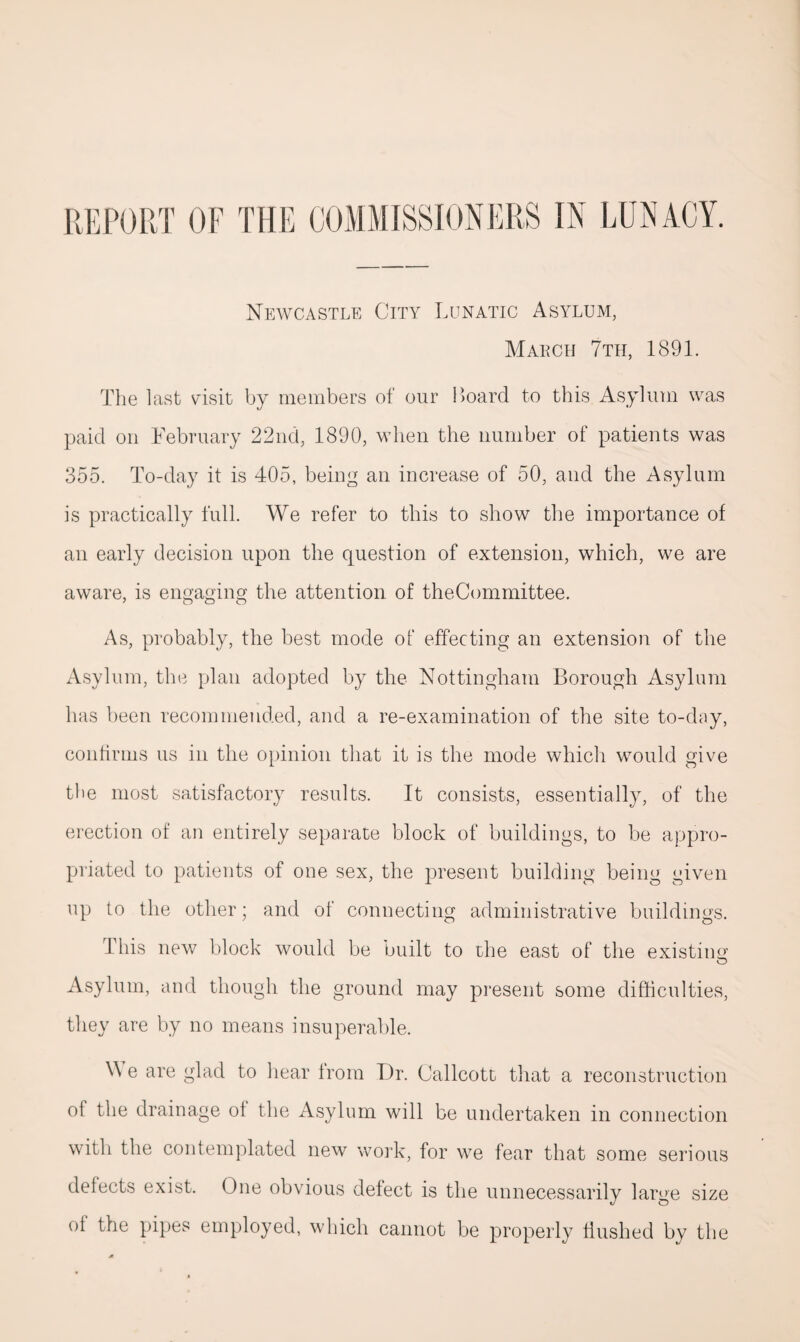 REPORT OF THE COMMISSIONERS IN LUNACY. Newcastle City Lunatic Asylum, March 7th, 1891. The last visit by members of our Board to this Asylum was paid on February 22nd, 1890, when the number of patients was 355. To-day it is 405, being an increase of 50, and the Asylum is practically full. We refer to this to show the importance of an early decision upon the question of extension, which, we are aware, is engaging the attention of theCommittee. As, probably, the best mode of effecting an extension of the Asylum, the plan adopted by the Nottingham Borough Asylum has been recommended, and a re-examination of the site to-day, confirms us in the opinion that it is the mode which would give the most satisfactory results. It consists, essentially, of the erection of an entirely separate block of buildings, to be appro¬ priated to patients of one sex, the present building being given up to the other; and of connecting administrative buildings. this new block would be built to the east of the existing Asylum, and though the ground may present some difficulties, they are by no means insuperable. \Y e are glad to hear from Dr. Callcott that a reconstruction ol the drainage of the Asylum will be undertaken in connection with the contemplated new work, for we fear that some serious defects exist. One obvious defect is the unnecessarily large size of the pipes employed, which cannot be properly flushed by the