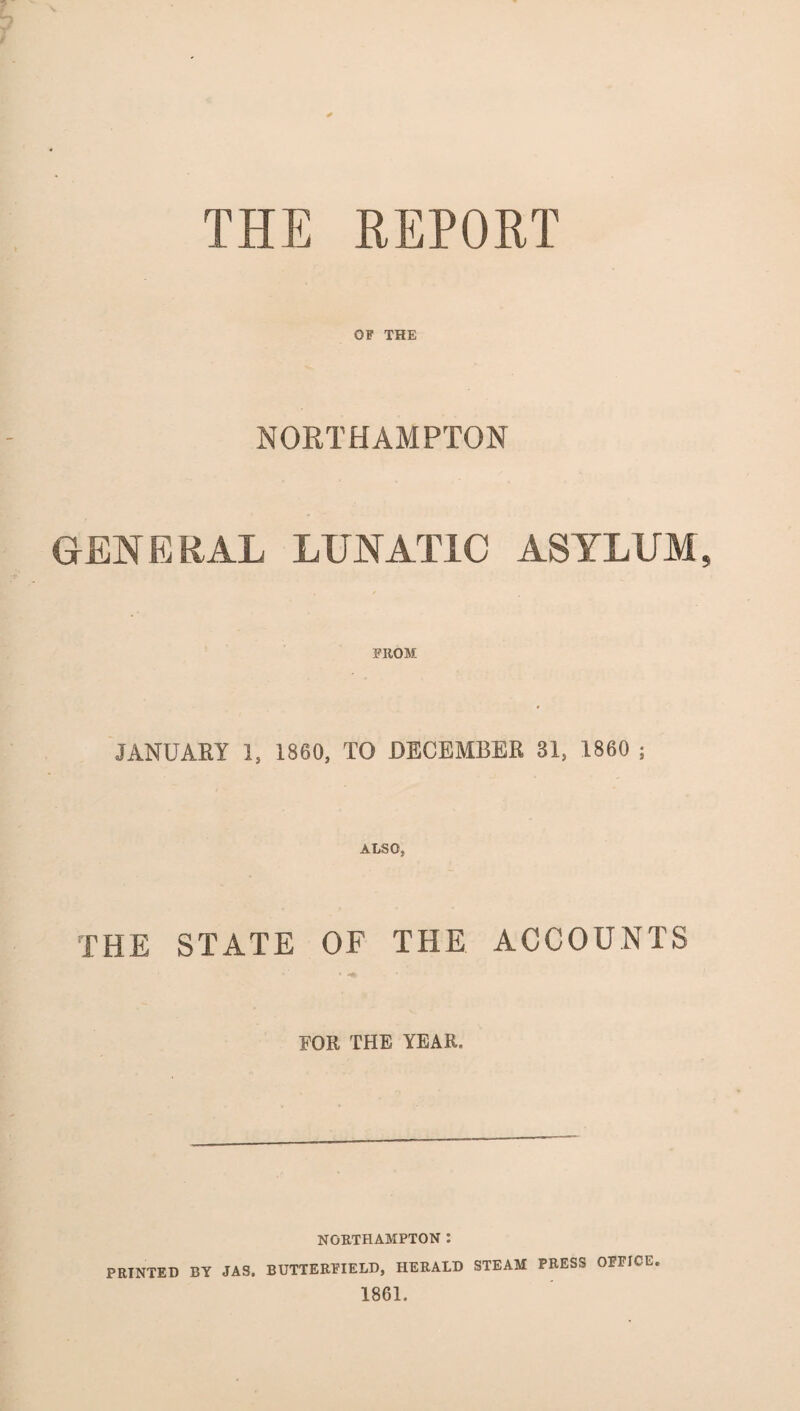 * THE REPORT OF THE NORTHAMPTON GENERAL LUNATIC ASYLUM, FROM JANUARY 1, 1860, TO DECEMBER 31, 1860 ; ALSO, THE STATE OF THE ACCOUNTS FOR THE YEAR. NORTHAMPTON : PRINTED BY JAS. BUTTERFIELD, HERALD STEAM PRESS OFFICE 1861.