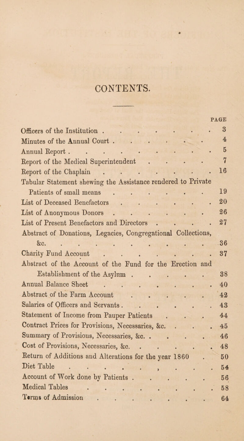 ♦ CONTENTS. PAGE Officers of the Institution 3 ■ • Minutes of the Annual Court 4 Annual Eeport 5 Keport of the Medical Superintendent .... 7 Report of the Chaplain . . . . . . .16 Tabular Statement shewing the Assistance rendered to Private Patients of small means .... • • 19 List of Deceased Benefactors • • • 20 List of Anonymous Donors .... • • 26 List of Present Benefactors and Directors Abstract of Donations, Legacies, Congregational • • • Collections, 27 0000000 • • ■ 36 Charity Fund Account ....... Abstract of the Account of the Fund for the Erection and 37 Establishment of the Asylum . • • 38 Annual Balance Sheet .... « • • 40 Abstract of the Farm Account 0 0 42 Salaries of Officers and Servants . • 0 0 43 Statement of Income from Pauper Patients 0 0 44 Contract Prices for Provisions, Necessaries, &c. • • • 45 Summary of Provisions, Necessaries, &c. . • • 46 Cost of Provisions, Necessaries, &c. 0 0* 48 Return of Additions and Alterations for the year I860 50 Diet Table., 0 0 0 54 Account of Work done by Patients . • • 56 Medical Tables ..... 0 0 0 58 Terms of Admission ..... o 0 64