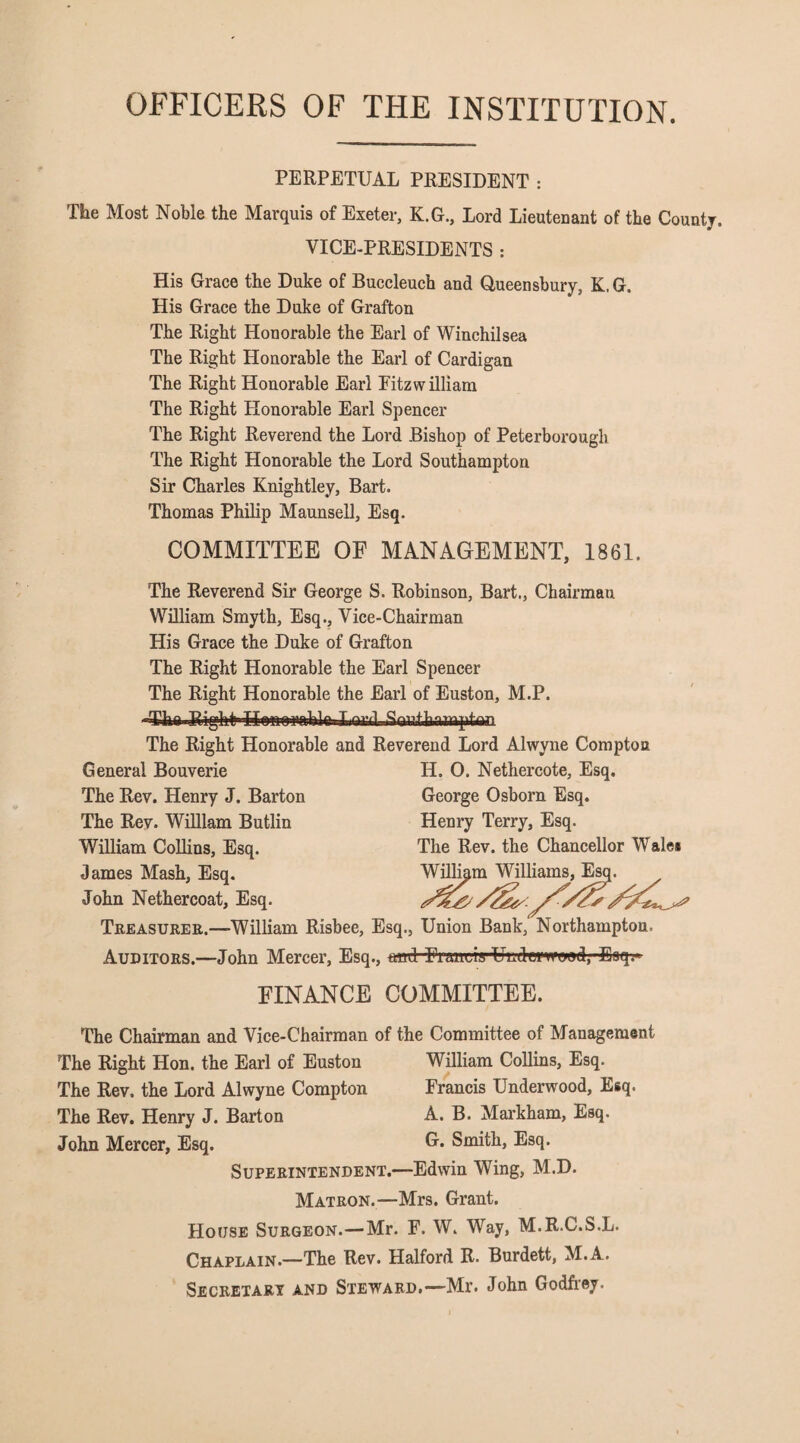 OFFICERS OF THE INSTITUTION. PERPETUAL PRESIDENT : The Most Noble the Marquis of Exeter, K.G., Lord Lieutenant of the County. VICE-PRESIDENTS : His Grace the Duke of Buccleuch and Queensbury, K. G. His Grace the Duke of Grafton The Right Honorable the Earl of Winchilsea The Right Honorable the Earl of Cardigan The Right Honorable Earl Eitzwilliam The Right Honorable Earl Spencer The Right Reverend the Lord Bishop of Peterborough The Right Honorable the Lord Southampton Sir Charles Knightley, Bart. Thomas Philip Maunsell, Esq. COMMITTEE OF MANAGEMENT, 1861. The Reverend Sir George S. Robinson, Bart., Chairman William Smyth, Esq., Vice-Chairman His Grace the Duke of Grafton The Right Honorable the Earl Spencer The Right Honorable the Earl of Euston, M.P. «Cha RighfrHonO'imbk.Lomil Southampton. The Right Honorable and Reverend Lord Alwyne Compton General Bouverie II. O. Nethercote, Esq. The Rev. Henry J. Barton George Osborn Esq. The Rev. William Butlin Henry Terry, Esq. William Collins, Esq. The Rev. the Chancellor Wale* dames Mash, Esq. William Williams, Esq. John Nethercoat, Esq. Treasurer.—William Risbee, Esq., Union Bank, Northampton. Auditors.—John Mercer, Esq., ttcd -Francrs-Uud-erwewd, Eaq.* FINANCE COMMITTEE. The Chairman and Vice-Chairman of the Committee of Management The Right Hon. the Earl of Euston William Collins, Esq. The Rev. the Lord Alwyne Compton Francis Underwood, Esq. The Rev. Henry J. Barton A. B. Markham, Esq. John Mercer, Esq. G. Smith, Esq. Superintendent.—Edwin Wing, M.D. Matron.—Mrs. Grant. House Surgeon.—Mr. F. W. Way, M.R.C.S.L. Chaplain.—The Rev. Halford R. Burdett, M.A. Secretary and Steward.—Mr. John Godfrey.