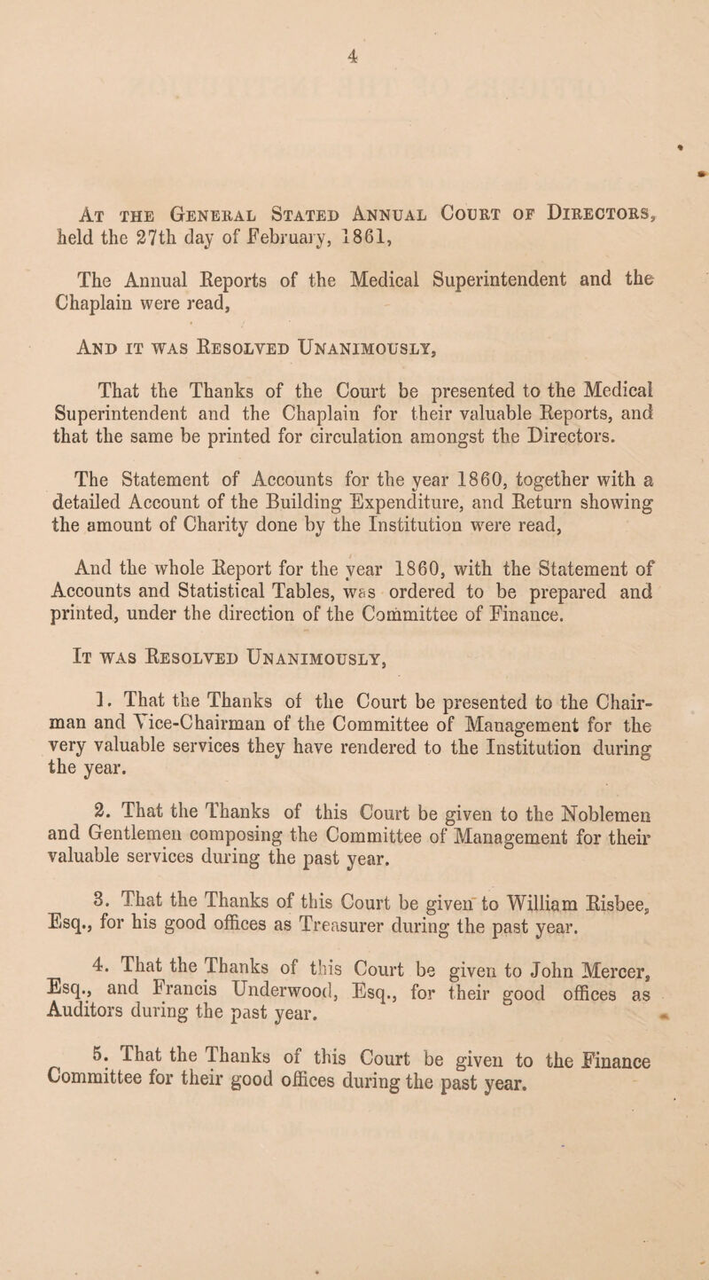 At the General Stated Annual Court of Directors, held the 27th day of February, 1861, The Annual Reports of the Medical Superintendent and the Chaplain were read, And it was Resolved Unanimously, That the Thanks of the Court be presented to the Medical Superintendent and the Chaplain for their valuable Reports, and that the same be printed for circulation amongst the Directors. The Statement of Accounts for the year 1860, together with a detailed Account of the Building Expenditure, and Return showing the amount of Charity done by the Institution were read, And the whole Report for the year 1860, with the Statement of Accounts and Statistical Tables, was ordered to be prepared and printed, under the direction of the Committee of Finance. It was Resolved Unanimously, 1. That the Thanks of the Court be presented to the Chair¬ man and A ice-Chairman of the Committee of Management for the very valuable services they have rendered to the Institution during the year. 2. That the Thanks of this Court be given to the Noblemen and Gentlemen composing the Committee of Management for their valuable services during the past year. 3. That the Thanks of this Court be given to William Risbee, Esq., for his good offices as Treasurer during the past year. 4. That the Thanks of this Court be given to John Mercer, Esq., and Francis Underwood, Esq., for their good offices as Auditors during the past year. 5. That the Thanks oi this Court be given to the Finance Committee for their good offices during the past year.