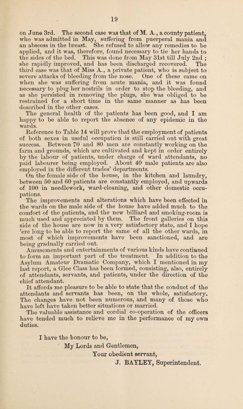 on Jane 3rd. The second case was that of M. A., a county patient, who was admitted in May, suffering from puerperal mania and an abscess in the breast. She refused to allow any remedies to be applied, and it was, therefore, found necessary to tie her hands to the sides of the bed. This was done from May 31st till July 2nd ; she rapidly improved, and has been discharged recovered. The third case was that of Miss A., a private patient, who is subject to severe attacks of bleeding from the nose. One of these came on when she was suffering from acute mania, and it was found necessary to plug her nostrils in order to stop the bleeding, and as she persisted in removing the plugs, she was obliged to be restrained for a short time in the same manner as has been described in the other cases. The general health of the patients has been good, and I am happy to be able to report the absence of any epidemic in the wards. Reference to Table 14 will prove that the employment of patients of both sexes in useful occupation is still carried out with great success. Between 70 and 80 men are constantly working on the farm and grounds, which are cultivated and kept in order entirely by the labour of patients, under charge of ward attendants, no paid labourer being employed. About 40 male patients are also employed in the different trades’ departments. On the female side of the house, in the kitchen and laundry, between 50 and 60 patients are constantly employed, and upwards of 100 in needlework, ward-cleaning, and other domestic occu¬ pations. The improvements and alterations which have been effected in the wards on the male side of the house have added much to the comfort of the patients, and the new billiard and smoking-room is much used and appreciated by them. The front galleries on this side of the house are now in a very satisfactory state, and I hope ’ere long to be able to report the same of all the other wards, in most of which improvements have been sanctioned, and are being gradually carried out. Amusements and entertainments of various kinds have continued to form an important part of the treatment. In addition to the Asylum Amateur Dramatic Company, which I mentioned in my last report, a Glee Class has been formed, consisting, also, entirely of attendants, servants, and patients, under the direction of the chief attendant. It affords me pleasure to be able to state that the conduct of the attendants and servants has been, on the whole, satisfactory* The changes have not been numerous, and many of those who have left have taken better situations or married. The valuable assistance and cordial co-operation of the officers have tended much to relieve me in the performance of my own duties. I have the honour to be, My Lords and Gentlemen, Your obedient servant, J. BAYLEY, Superintendent,