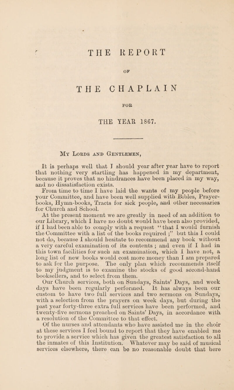 THE KEPORT OF THE CHAPLAIN FOE TEE TEAR 1867. My Lokds and Gentlemen, It is perhaps well that I should year after year have to report that nothing very startling has happened in my department, because it proves that no hindrances have been placed in my way, and no dissatisfaction exists. From time to time I have laid the wants of my people before your Committee, and have been well supplied with Bibles, Prayer- books, Hymn-books, Tracts for sick people, and other necessaries for Church and School. At the present moment we are greatly in need of an addition to our Library, which I have no doubt would have been also provided, if I had been able to comply with a request “that I would furnish the Committee with a list of the books required but this I could not do, because I should hesitate to recommend any book without a very careful examination of its contents ; and even if I had in this town facilities for such an examination, which 1 have not, a long list of new books would cost more money than I am prepared to ask for the purpose. The only plan which recommends itself to my judgment is to examine the stocks of good second-hand booksellers, and to select from them. Our Church services, both on Sundays, Saints’ Days, and week days have been regularly performed. It has always been our custom to have two full services and two sermons on Sundays, with a selection from the prayers on week days, but during the past year forty-three extra full services have been performed, and twenty-five sermons preached on Saints’ Days, in accordance with a resolution of the Committee to that effect. Of the nurses and attendants who have assisted me in the choir at these services I feel bound to report that they have enabled me to provide a service which has given the greatest satisfaction to all the inmates of this Institution. Whatever may be said of musical services elsewhere, there can be no reasonable doubt that here