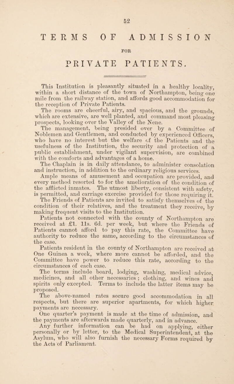 TERMS OF ADMISSION FOR PRIVATE PATIENTS. This Institution is pleasantly situated in a healthy locality, within a short distance of the town of Northampton, being one mile from the railway station, and affords good accommodation for the reception of Private Patients. The rooms are cheerful, airy, and spacious, and the grounds, which are extensive, are well planted, and command most pleasing prospects, looking over the Valley of the Nene. The management, being presided over by a Committee of Noblemen and Gentlemen, and conducted by experienced Officers, who have no interest but the welfare of the Patients and the usefulness of the Institution, the security and protection of a public establishment, under vigilant supervision, are combined with the comforts and advantages of a home. The Chaplain is in daily attendance, to administer consolation and instruction, in addition to the ordinary religious services. Ample means of amusement and occupation are provided, and every method resorted to for the amelioration of the condition of the afflicted inmates. The utmost liberty, consistent with safety, is permitted, and carriage exercise provided for those requiring it.. The Friends of Patients are invited to satisfy themselves of the condition of their relatives, and the treatment they receive, by making frequent visits to the Institution. Patients not connected with the county of Northampton are’ received at £1. 11s. 6d. per week, but wdiere the Friends of Patients cannot afford to pay this rate, the Committee have authority to reduce the same, according to the circumstances of the case. Patients resident in the county of Northampton are received at One Guinea a week, where more cannot be afforded, and the Committee have power to reduce this rate, according to the circumstances of each case. The terms include board, lodging, washing, medical advice, medicines, and all other necessaries ; clothing, and wines and spirits only excepted. Terms to include the latter items may be proposed. The above-named rates secure good accommodation in all respects, but there are superior apartments, for which higher payments are necessary. One quarter’s payment is made at the time of admission, and the payments are afterwards made quarterly, and in advance. Any further information can be had on applying, either personally or by letter, to the Medical Superintendent, at the Asylum, who will also furnish the necessary Forms required by the Acts of Parliament.