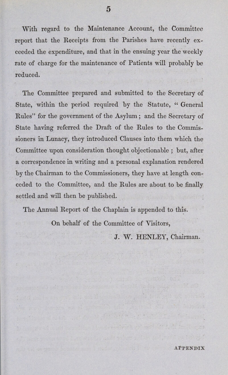 With regard to the Maintenance Account, the Committee report that the Receipts from the Parishes have recently ex¬ ceeded the expenditure, and that in the ensuing year the weekly rate of charge for the maintenance of Patients will probably he reduced. \ The Committee prepared and submitted to the Secretary of State, within the period required by the Statute, “ General Rules” for the government of the Asylum; and the Secretary of State having referred the Draft of the Rules to the Commis¬ sioners in Lunacy, they introduced Clauses into them which the Committee upon consideration thought objectionable ; but, after a correspondence in writing and a personal explanation rendered by the Chairman to the Commissioners, they have at length con¬ ceded to the Committee, and the Rules are about to be finally settled and will then be published. The Annual Report of the Chaplain is appended to this. On behalf of the Committee of Visitors, J. W. HENLEY, Chairman. APPENDIX