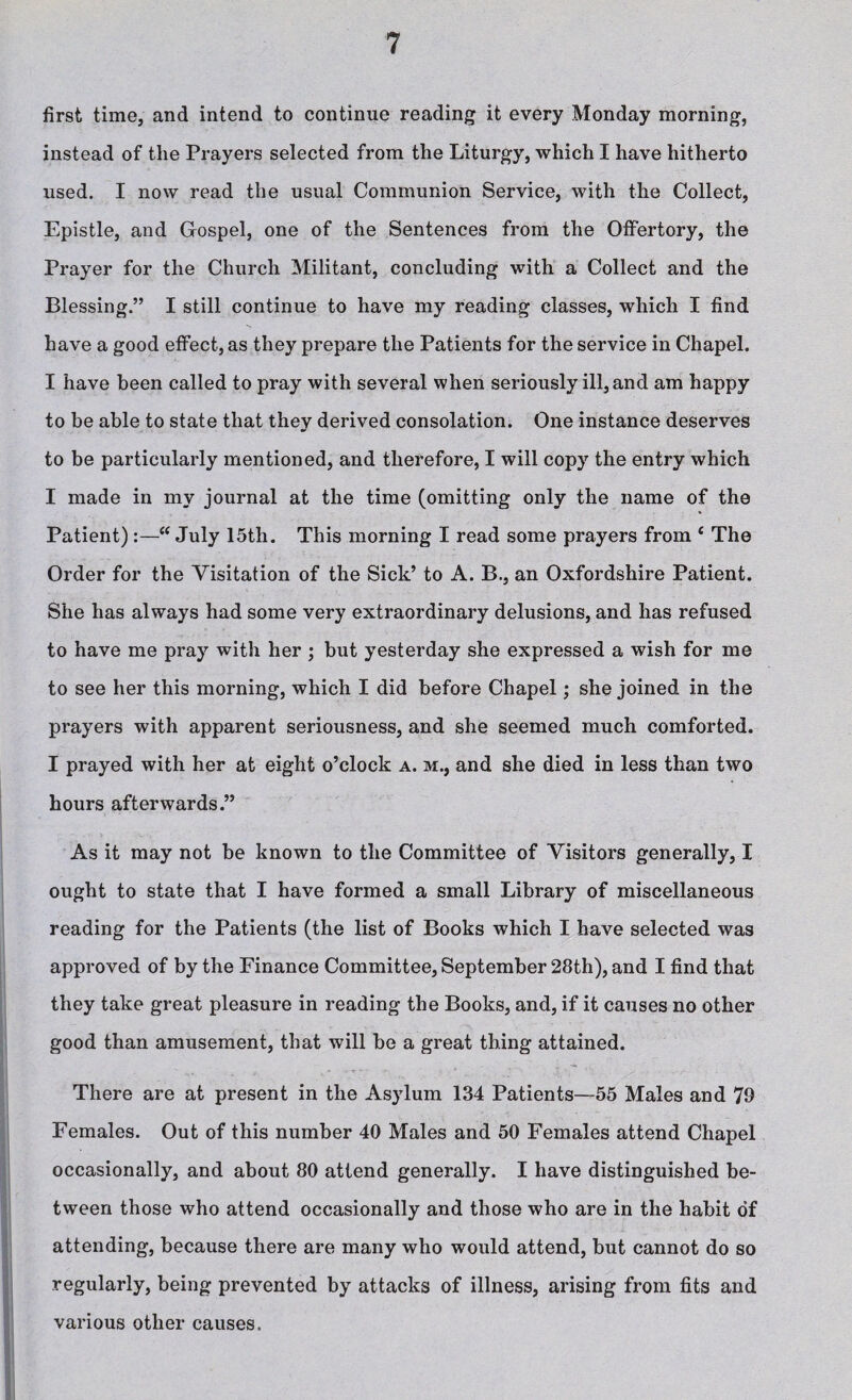 first time, and intend to continue reading it every Monday morning, instead of the Prayers selected from the Liturgy, which I have hitherto used. I now read the usual Communion Service, with the Collect, Epistle, and Gospel, one of the Sentences from the Offertory, the Prayer for the Church Militant, concluding with a Collect and the Blessing.” I still continue to have my reading classes, which I find have a good effect, as they prepare the Patients for the service in Chapel. I have been called to pray with several when seriously ill, and am happy to be able to state that they derived consolation. One instance deserves to be particularly mentioned, and therefore, I will copy the entry which I made in my journal at the time (omitting only the name of the Patient):—“July 15th. This morning I read some prayers from c The Order for the Visitation of the Sick’ to A. B., an Oxfordshire Patient. She has always had some very extraordinary delusions, and has refused to have me pray with her ; but yesterday she expressed a wish for me to see her this morning, which I did before Chapel; she joined in the prayers with apparent seriousness, and she seemed much comforted. I prayed with her at eight o’clock a. m., and she died in less than two hours afterwards.” As it may not be known to the Committee of Visitors generally, I ought to state that I have formed a small Library of miscellaneous reading for the Patients (the list of Books which I have selected was approved of by the Finance Committee, September 28th), and I find that they take great pleasure in reading the Books, and, if it causes no other good than amusement, that will be a great thing attained. There are at present in the Asylum 134 Patients—55 Males and 79 Females. Out of this number 40 Males and 50 Females attend Chapel occasionally, and about 80 attend generally. I have distinguished be¬ tween those who attend occasionally and those who are in the habit of attending, because there are many who would attend, but cannot do so regularly, being prevented by attacks of illness, arising from fits and various other causes.