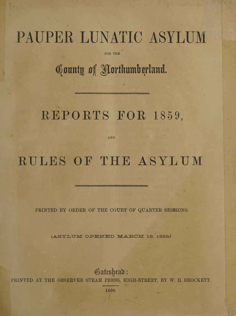 PAUPER LUNATIC ASYLUM FOR THE Ojomttji jjf |JortIimnIu>rImt(I. REPORTS FOR 1859, AND RULES OF THE ASYLUM PRINTED BY ORDER OF THE COURT OF QUARTER SESSIONS. I (ASYLUM! OPBUED IMI^AZRCZEI 16, 1850.) daUsjwatr: PRINTED AT THE OBSERVER STEAM PRESS, HIGH-STREET, BY W. H. BROCKETT. 1860. /