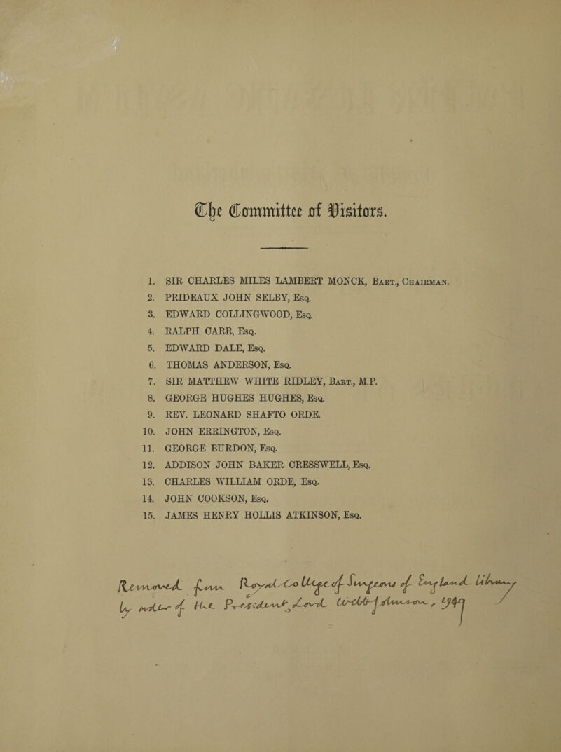 Clje Committee of Visitors. 1. SIR CHARLES MILES LAMBERT MONCK, Bart., Chairman. 2. PRIDEAUX JOHN SELBY, Esq. 3. EDWARD COLLINGWOOD, Esq. 4. RALPH CARR, Esq. 5. EDWARD DALE, Esq. 6. THOMAS ANDERSON, Esq. 7. SIR MATTHEW WHITE RIDLEY, Bart., M.P. 8. GEORGE HUGHES HUGHES, Esq. 9. REV. LEONARD SHAFTO ORDE. 10. JOHN ERRINGTON, Esq. 11. GEORGE BURDON, Esq. 12. ADDISON JOHN BAKER CRESSWELL, Esq. 13. CHARLES WILLIAM ORDE, Esq. 14. JOHN COOKSON, Esq. 15. JAMES HENRY HOLLIS ATKINSON, Esq.