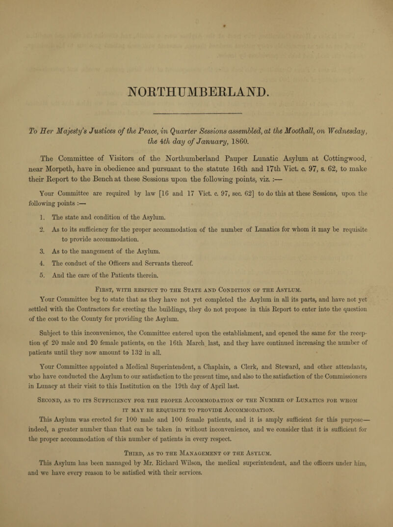 NORTHUMBERLAND. To Her Majesty’s Justices of the Peace, in Quarter Sessions assembled, at the Moothall, on Wednesday, the 4th day of January, 1860. The Committee of Visitors of the Northumberland Pauper Lunatic Asylum at Cottingwood, near Morpeth, have in obedience and pursuant to the statute 16th and 17th Viet. c. 97, s. 62, to make their Report to the Bench at these Sessions upon the following points, viz. :— Your Committee are required by law [16 and 17 Viet. c. 97, sec. 62] to do this at these Sessions, upon the following points :— 1. The state and condition of the Asylum. 2. As to its sufficiency for the proper accommodation of the number of Lunatics for whom it may be requisite to provide accommodation. 3. As to the mangement of the Asylum. 4. The conduct of the Officers and Servants thereof. 5. And the care of the Patients therein. First, with respect to the State and Condition of the Asylum. Your Committee beg to state that as they have not yet completed the Asylum in all its parts, and have not yet settled with the Contractors for erecting the buildings, they do not propose in this Report to enter into the question of the cost to the County for providing the Asylum. Subject to this inconvenience, the Committee entered upon the establishment, and opened the same for the recep¬ tion of 20 male and 20 female patients, on the 16tli March last, and they have continued increasing the number of patients until they now amount to 132 in all. Your Committee appointed a Medical Superintendent, a Chaplain, a Clerk, and Steward, and other attendants, who have conducted the Asylum to our satisfaction to the present time, and also to the satisfaction of the Commissioners in Lunacy at their visit to this Institution on the 19th day of April last. Second, as to its Sufficiency for the proper Accommodation of the Number of Lunatics for whom it may be requisite to provide Accommodation. This Asylum was erected for 100 male and 100 female patients, and it is amply sufficient for this purpose— indeed, a greater number than that can be taken in without inconvenience, and we consider that it is sufficient for the proper accommodation of this number of patients in every respect. Third, as to the Management of the Asylum. This Asylum has been managed by Mr. Richard Wilson, the medical superintendent, and the officers under him, and we have every reason to be satisfied with their services.