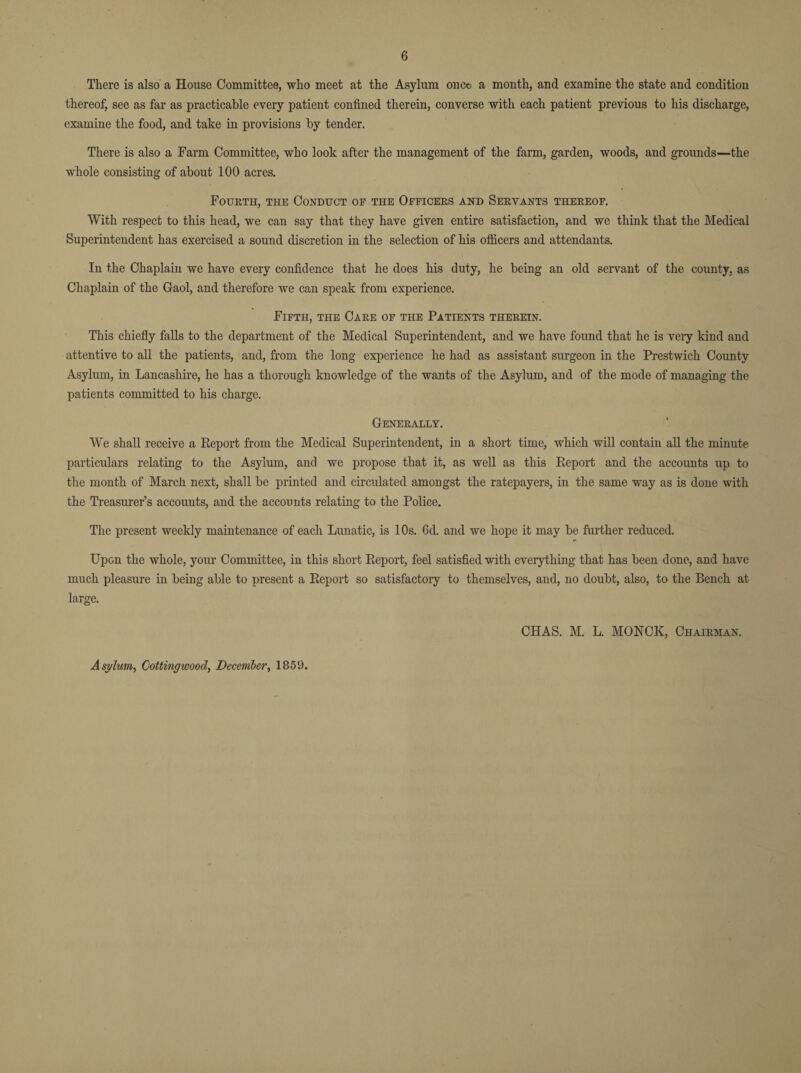 There is also a House Committee, who meet at the Asylum once a month, and examine the state and condition thereof, see as far as practicable every patient confined therein, converse with each patient previous to his discharge, examine the food, and take in provisions by tender. There is also a Farm Committee, who look after the management of the farm, garden, woods, and grounds—the whole consisting of about 100 acres. Fourth, the Conduct of the Officers and Servants thereof. With respect to this head, we can say that they have given entire satisfaction, and we think that the Medical Superintendent has exercised a sound discretion in the selection of his officers and attendants. In the Chaplain we have every confidence that he does his duty, he being an old servant of the county, as Chaplain of the Gaol, and therefore we can speak from experience. Fifth, the Care of the Patients therein. This chiefly falls to the department of the Medical Superintendent, and we have found that he is very kind and attentive to all the patients, and, from the long experience he had as assistant surgeon in the Prestwich County Asylum, in Lancashire, he has a thorough knowledge of the wants of the Asylum, and of the mode of managing the patients committed to his charge. Generally. We shall receive a Report from the Medical Superintendent, in a short time, which will contain all the minute particulars relating to the Asylum, and we propose that it, as well as this Report and the accounts up to the month of March next, shall be printed and circulated amongst the ratepayers, in the same way as is done with the Treasurer’s accounts, and the accounts relating to the Police. The present weekly maintenance of each Lunatic, is 10s. 6d. and we hope it may be further reduced. Upon the whole, your Committee, in this short Report, feel satisfied with everything that has been done, and have much pleasure in being able to present a Report so satisfactory to themselves, and, no doubt, also, to the Bench at large. CHAS. M. L. MONCK, Chairman. Asylum, Cottingwood, December, 1859.