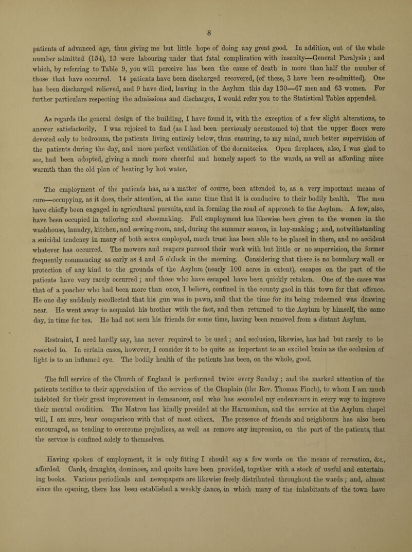 patients of advanced age, thus giving me but little hope of doing any great good. In addition, out of the whole number admitted (154), 13 were labouring under that fatal complication with insanity—General Paralysis ; and which, by referring to Table 9, you will perceive has been the cause of death in more than half the number of those that have occurred. 14 patients have been discharged recovered, (of these, 3 have been re-admitted). One has been discharged relieved, and 9 have died, leaving in the Asylum this day 130—67 men and 63 women. For further particulars respecting the admissions and discharges, I would refer you to the Statistical Tables appended. As regards the general design of the building, I have found it, with the exception of a few slight alterations, to answer satisfactorily. I was rejoiced to find (as I had been previously accustomed to) that the upper floors were devoted only to bedrooms, the patients living entirely below, thus ensuring, to my mind, much better supervision of the patients during the day, and more perfect ventilation of the dormitories. Open fireplaces, also, I was glad to see, had been adopted, giving a much more cheerful and homely aspect to the wards, as well as affording more warmth than the old plan of heating by hot water. The employment of the patients has, as a matter of course, been attended to, as a very important means of cure—occupying, as it does, their attention, at the same time that it is conducive to their bodily health. The men have chiefly been engaged in agricultural pursuits, and in forming the road of approach to the Asylum. A few, also, have been occupied in tailoring and shoemaking. Full employment has likewise been given to the women in the washhouse, laundry, kitchen, and sewing-room, and, during the summer season, in hay-making ; and, notwithstanding a suicidal tendency in many of both sexes employed, much trust has been able to be placed in them, and no accident whatever has occurred. The mowers and reapers pursued their work with but little or no supervision, the former frequently commencing as early as 4 and 5 o’clock in the morning. Considering that there is no boundary wall or protection of any kind to the grounds of the Asylum (nearly 100 acres in extent), escapes on the part of the patients have very rarely occurred ; and those who have escaped have been quickly retaken. One of the cases was that of a poacher who had been more than once, I believe, confined in the county gaol in this town for that offence. He one day suddenly recollected that his gun was in pawn, and that the time for its being redeemed was drawing near. He went away to acquaint his brother with the fact, and then returned to the Asylum by himself, the same day, in time for tea. He had not seen his friends for some time, having been removed from a distant Asylum. Restraint, I need hardly say, has never required to be used ; and seclusion, likewise, has had but rarely to be resorted to. In certain cases, however, I consider it to be quite as important to an excited brain as the occlusion of light is to an inflamed eye. The bodily health of the patients has been, on the whole, good. The full service of the Church of England is performed twice every Sunday ; and the marked attention of the patients testifies to their appreciation of the services of the Chaplain (the Rev. Thomas Finch), to whom I am much indebted for their great improvement in demeanour, and who has seconded my endeavours in every way to improve their mental condition. The Matron has kindly presided at the Harmonium, and the service at the Asylum chapel will, I am sure, bear comparison with that of most others. The presence of friends and neighbours has also been encouraged, as tending to overcome prejudices, as well as remove any impression, on the part of the patients, that the service is confined solely to themselves. Having spoken of employment, it is only fitting I should say a few words on the means of recreation, &c., afforded. Cards, draughts, dominoes, and quoits have been provided, together with a stock of useful and entertain¬ ing books. Various periodicals and newspapers are likewise freely distributed throughout the wards ; and, almost since the opening, there has been established a weekly dance, in which many of the inhabitants of the town have