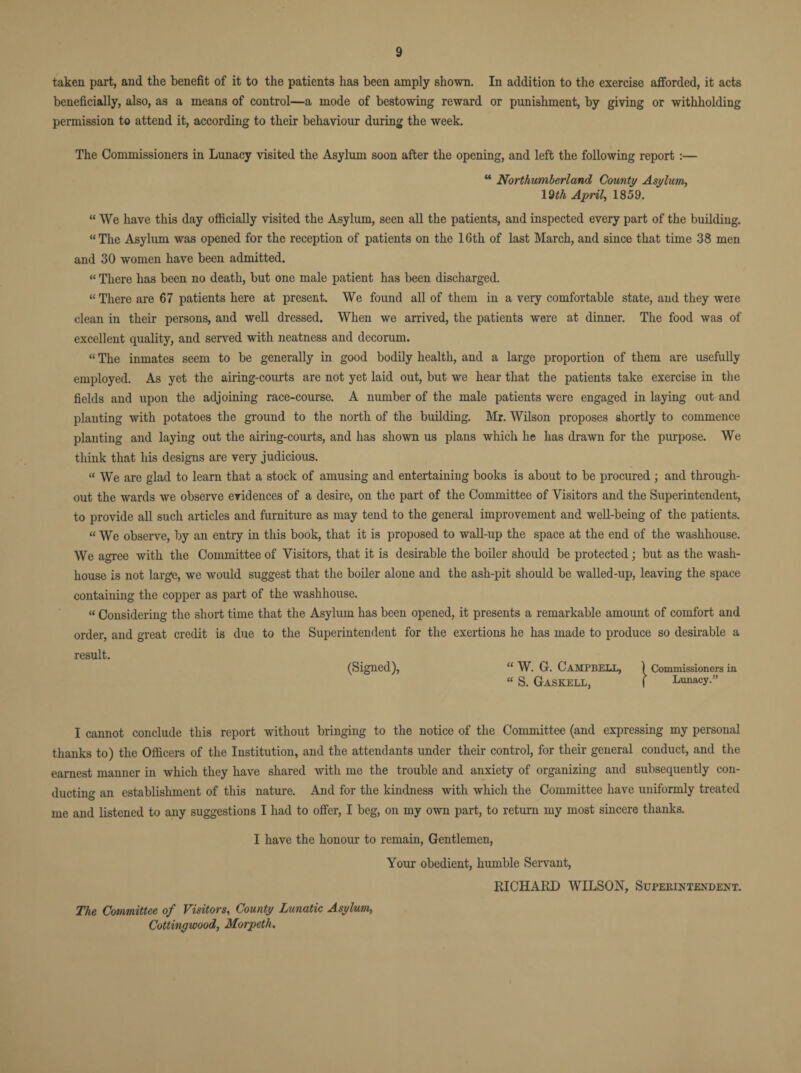 taken part, and the benefit of it to the patients has been amply shown. In addition to the exercise afforded, it acts beneficially, also, as a means of control—a mode of bestowing reward or punishment, by giving or withholding permission to attend it, according to their behaviour during the week. The Commissioners in Lunacy visited the Asylum soon after the opening, and left the following report :— “ Northumberland County Asylum, 19th April, 1859. “ We have this day officially visited the Asylum, seen all the patients, and inspected every part of the building. “The Asylum was opened for the reception of patients on the 16th of last March, and since that time 38 men and 30 women have been admitted. “ There has been no death, but one male patient has been discharged. “ There are 67 patients here at present. We found all of them in a very comfortable state, and they were clean in their persons, and well dressed. When we arrived, the patients were at dinner. The food was of excellent quality, and served with neatness and decorum. “ The inmates seem to be generally in good bodily health, and a large proportion of them are usefully employed. As yet the airing-courts are not yet laid out, but we hear that the patients take exercise in the fields and upon the adjoining race-course. A number of the male patients were engaged in laying out and planting with potatoes the ground to the north of the building. Mr. Wilson proposes shortly to commence planting and laying out the airing-courts, and has shown us plans which he has drawn for the purpose. We think that his designs are very judicious. « We are glad to learn that a stock of amusing and entertaining books is about to be procured ; and through¬ out the wards we observe evidences of a desire, on the part of the Committee of Visitors and the Superintendent, to provide all such articles and furniture as may tend to the general improvement and well-being of the patients. “ We observe, by an entry in this book, that it is proposed to wall-up the space at the end of the washhouse. We agree with the Committee of Visitors, that it is desirable the boiler should be protected; but as the wash¬ house is not large, we would suggest that the boiler alone and the ash-pit should be walled-up, leaving the space containing the copper as part of the washhouse. “ Considering the short time that the Asylum has been opened, it presents a remarkable amount of comfort and order, and great credit is due to the Superintendent for the exertions he has made to produce so desirable a result. (Signed), “ W. G. Campbell, { Commissioners in “ S. GaSKELL, I Lunacy.” I cannot conclude this report without bringing to the notice of the Committee (and expressing my personal thanks to) the Officers of the Institution, and the attendants under their control, for their general conduct, and the earnest manner in which they have shared with me the trouble and anxiety of organizing and subsequently con¬ ducting an establishment of this nature. And for the kindness with which the Committee have uniformly treated me and listened to any suggestions I had to offer, I beg, on my own part, to return my most sincere thanks. I have the honour to remain, Gentlemen, Your obedient, humble Servant, RICHARD WILSON, Superintendent. The Committee of Visitors, County Lunatic Asylum, Cottingwood, Morpeth.