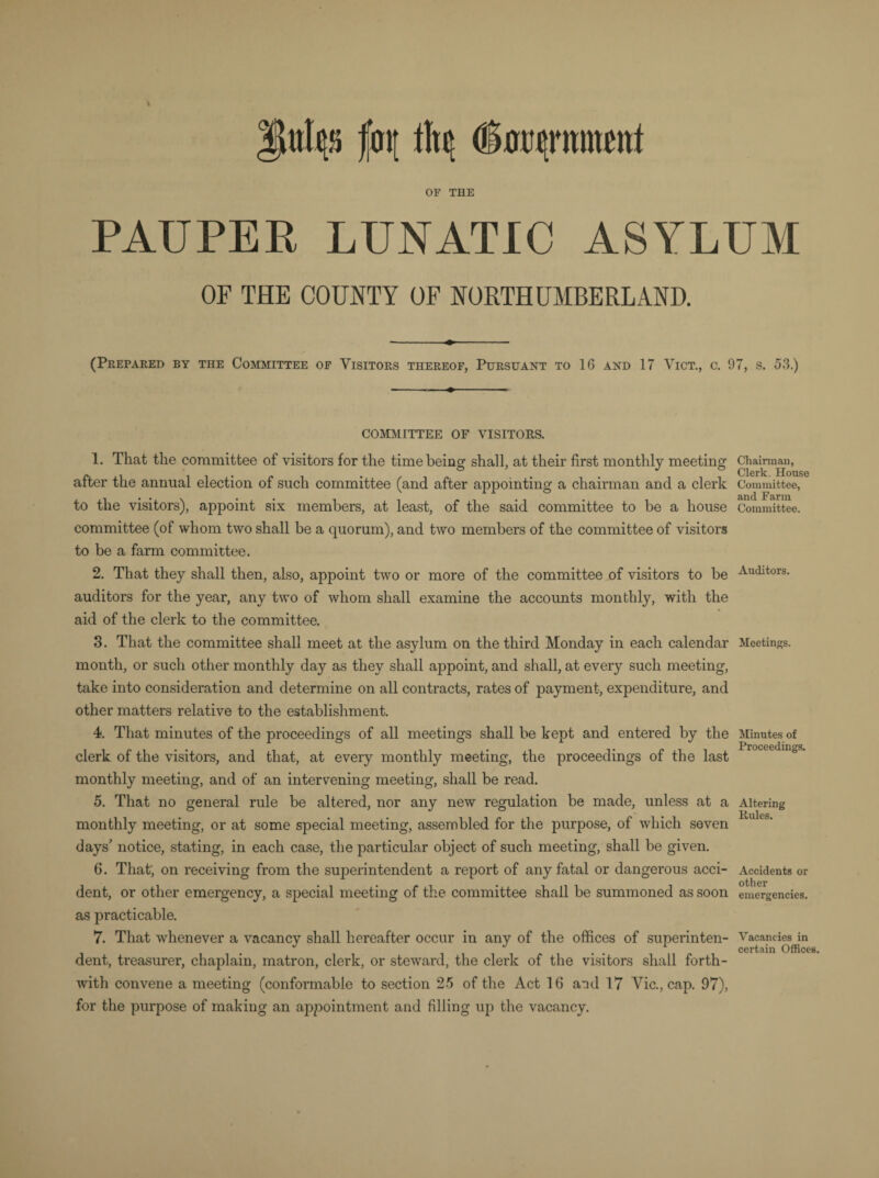 fo\[ OF THE PAUPER LUNATIC ASYLUM OF THE COUNTY OF NORTHUMBERLAND. (Prepared by the Committee of Visitors thereof, Pursuant to 16 and 17 Vict., c. 97, s. 53.) COMMITTEE OF VISITORS. 1. That the committee of visitors for the time being shall, at their first monthly meeting after the annual election of such committee (and after appointing a chairman and a clerk to the visitors), appoint six members, at least, of the said committee to be a house committee (of whom two shall be a quorum), and two members of the committee of visitors to be a farm committee. 2. That they shall then, also, appoint two or more of the committee of visitors to be auditors for the year, any two of whom shall examine the accounts monthly, with the aid of the clerk to the committee. 3. That the committee shall meet at the asylum on the third Monday in each calendar month, or such other monthly day as they shall appoint, and shall, at every such meeting, take into consideration and determine on all contracts, rates of payment, expenditure, and other matters relative to the establishment. 4. That minutes of the proceedings of all meetings shall be kept and entered by the clerk of the visitors, and that, at every monthly meeting, the proceedings of the last monthly meeting, and of an intervening meeting, shall be read. 5. That no general rule be altered, nor any new regulation be made, unless at a monthly meeting, or at some special meeting, assembled for the purpose, of which seven days’ notice, stating, in each case, the particular object of such meeting, shall be given. 6. That; on receiving from the superintendent a report of any fatal or dangerous acci¬ dent, or other emergency, a special meeting of the committee shall be summoned as soon as practicable. 7. That whenever a vacancy shall hereafter occur in any of the offices of superinten¬ dent, treasurer, chaplain, matron, clerk, or steward, the clerk of the visitors shall forth¬ with convene a meeting (conformable to section 25 of the Act 16 and 17 Vic., cap. 97), for the purpose of making an appointment and filling up the vacancy. Chairman, Clerk. House Committee, and Farm Committee. Auditors. Meetings. Minutes of Proceedings. Altering Rules. Accidents or other emergencies. Vacancies in certain Offices.