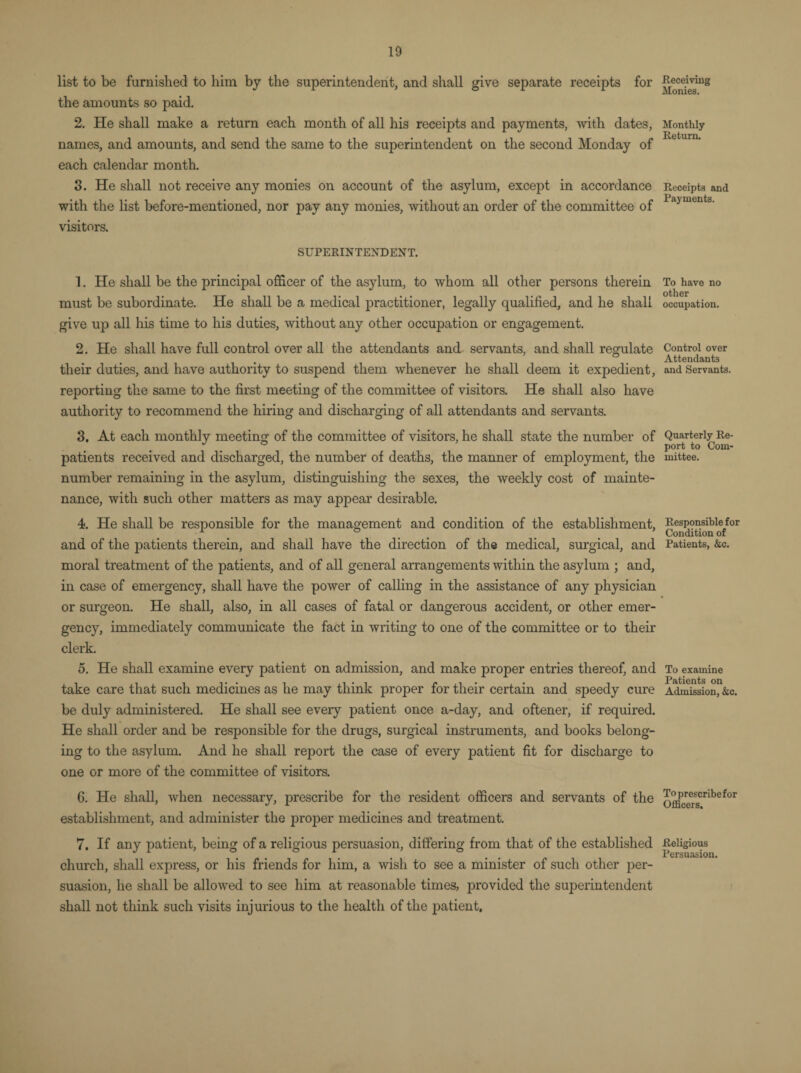 list to be furnished to him by the superintendent, and shall give separate receipts for the amounts so paid. 2. He shall make a return each month of all his receipts and payments, with dates, names, and amounts, and send the same to the superintendent on the second Monday of each calendar month. 3. He shall not receive any monies on account of the asylum, except in accordance with the list before-mentioned, nor pay any monies, without an order of the committee of visitors. SUPERINTENDENT. 1. He shall be the principal officer of the asylum, to whom all other persons therein must be subordinate. He shall be a medical practitioner, legally qualified, and he shall give up all his time to his duties, without any other occupation or engagement. 2. He shall have full control over all the attendants and servants, and shall regulate their duties, and have authority to suspend them whenever he shall deem it expedient, reporting the same to the first meeting of the committee of visitors. He shall also have authority to recommend the hiring and discharging of all attendants and servants. 3. At each monthly meeting of the committee of visitors, he shall state the number of patients received and discharged, the number of deaths, the manner of employment, the number remaining in the asylum, distinguishing the sexes, the weekly cost of mainte¬ nance, with such other matters as may appear desirable. 4. He shall be responsible for the management and condition of the establishment, and of the patients therein, and shall have the direction of the medical, surgical, and moral treatment of the patients, and of all general arrangements within the asylum ; and, in case of emergency, shall have the power of calling in the assistance of any physician or surgeon. He shall, also, in all cases of fatal or dangerous accident, or other emer¬ gency, immediately communicate the fact in writing to one of the committee or to their clerk. 5. He shall examine every patient on admission, and make proper entries thereof, and take care that such medicines as he may think proper for their certain and speedy cure be duly administered. He shall see every patient once a-day, and oftener, if required. He shall order and be responsible for the drugs, surgical instruments, and books belong¬ ing to the asylum. And he shall report the case of every patient fit for discharge to one or more of the committee of visitors. 6. He shall, when necessary, prescribe for the resident officers and servants of the establishment, and administer the proper medicines and treatment. 7. If any patient, being of a religious persuasion, differing from that of the established church, shall express, or his friends for him, a wish to see a minister of such other per¬ suasion, he shall be allowed to see him at reasonable times, provided the superintendent shall not think such visits injurious to the health of the patient, Receiving Monies. Monthly Return. Receipts and Payments. To have no other occupation. Control over Attendants and Servants. Quarterly Re¬ port to Com¬ mittee. Responsible for Condition of Patients, &c. To examine Patients on Admission, &c. To prescribe for Officers. Religious Persuasion.
