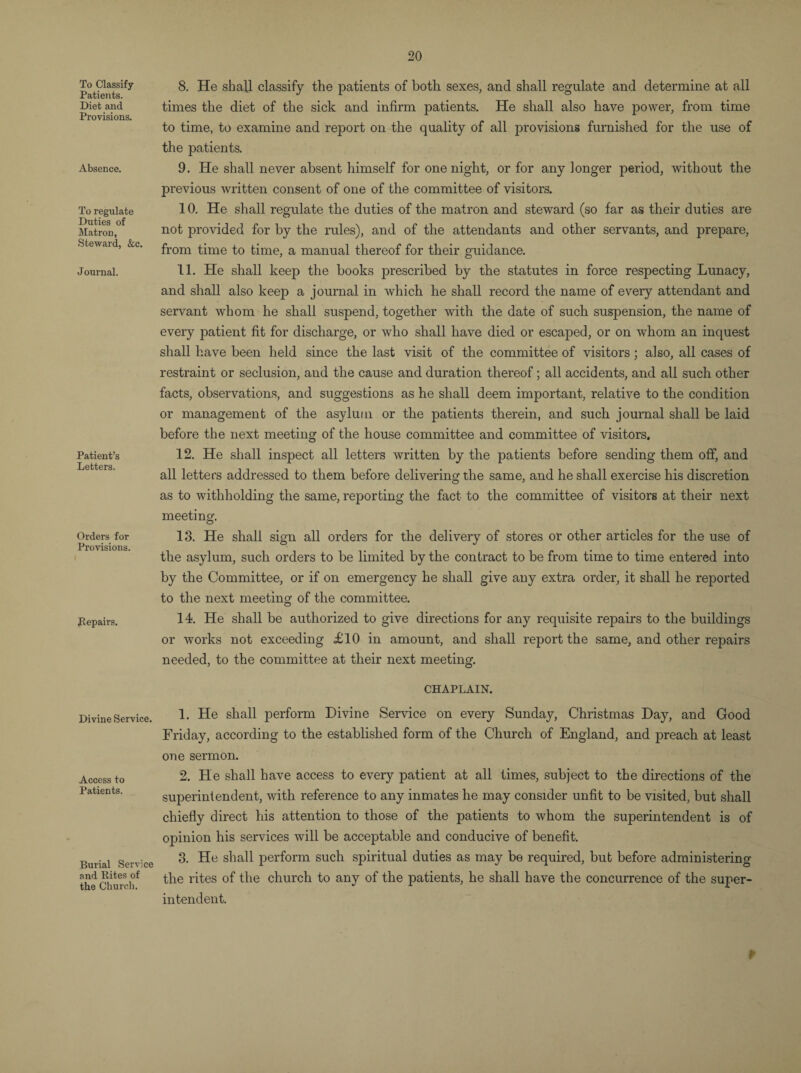 To Classify Patients. Diet and Provisions. Absence. To regulate Duties of Matron, Steward, &c. Journal. Patient’s Letters. Orders for Provisions. Repairs. Divine Service. Access to Patients. Burial Service and Rites of the Church. 8. He shall classify the patients of both sexes, and shall regulate and determine at all times the diet of the sick and infirm patients. He shall also have power, from time to time, to examine and report on the quality of all provisions furnished for the use of the patients. 9. He shall never absent himself for one night, or for any longer period, without the previous written consent of one of the committee of visitors. 10. He shall regulate the duties of the matron and steward (so far as their duties are not provided for by the rules), and of the attendants and other servants, and prepare, from time to time, a manual thereof for their guidance. 11. He shall keep the books prescribed by the statutes in force respecting Lunacy, and shall also keep a journal in which he shall record the name of every attendant and servant whom he shall suspend, together with the date of such suspension, the name of every patient fit for discharge, or who shall have died or escaped, or on whom an inquest shall have been held since the last visit of the committee of visitors ; also, all cases of restraint or seclusion, and the cause and duration thereof; all accidents, and all such other facts, observations, and suggestions as he shall deem important, relative to the condition or management of the asylum or the patients therein, and such journal shall be laid before the next meeting of the house committee and committee of visitors. 12. He shall inspect all letters written by the patients before sending them off, and all letters addressed to them before delivering the same, and he shall exercise his discretion as to withholding the same, reporting the fact to the committee of visitors at their next meeting. 13. He shall sign all orders for the delivery of stores or other articles for the use of the asylum, such orders to be limited by the contract to be from time to time entered into by the Committee, or if on emergency he shall give any extra order, it shall he reported to the next meeting of the committee. 14. He shall be authorized to give directions for any requisite repairs to the buildings or works not exceeding £10 in amount, and shall report the same, and other repairs needed, to the committee at their next meeting. CHAPLAIN. 1. He shall perform Divine Service on every Sunday, Christmas Day, and Good Friday, according to the established form of the Church of England, and preach at least one sermon. 2. He shall have access to every patient at all times, subject to the directions of the superintendent, with reference to any inmates he may consider unfit to be visited, but shall chiefly direct his attention to those of the patients to whom the superintendent is of opinion his services will be acceptable and conducive of benefit. 3. He shall perform such spiritual duties as may be required, but before administering the rites of the church to any of the patients, he shall have the concurrence of the super¬ intendent. *