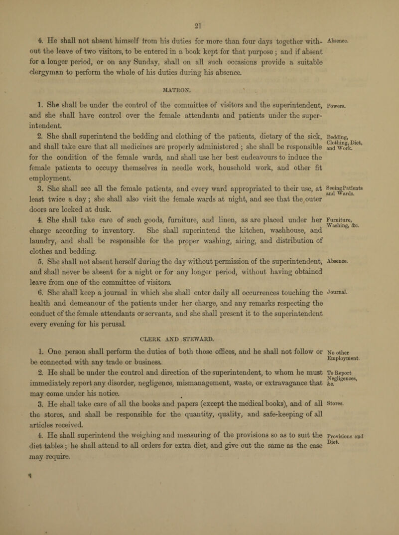 4. He shall not absent himself from his duties for more than four days together with¬ out the leave of two visitors, to be entered in a book kept for that purpose ; and if absent for a longer period, or on any Sunday, shall on all such occasions provide a suitable clergyman to perform the whole of his duties during his absence. MATRON. 1. She shall be under the control of the committee of visitors and the superintendent, and she shall have control over the female attendants and patients under the super¬ intendent. 2. She shall superintend the bedding and clothing of the patients, dietary of the sick, and shall take care that all medicines are properly administered ; she shall be responsible for the condition of the female wards, and shall use her best endeavours to induce the female patients to occupy themselves in needle work, household work, and other fit employment. 3. She shall see all the female patients, and every ward appropriated to their use, at least twice a day ; she shall also visit the female wards at night, and see that the outer doors are locked at dusk. 4. She shall take care of such goods, furniture, and linen, as are placed under her charge according to inventory. She shall superintend the kitchen, washhouse, and laundry, and shall be responsible for the proper washing, airing, and distribution of clothes and bedding. 5. She shall not absent herself during the day without permission of the superintendent, and shall never be absent for a night or for any longer period, without having obtained leave from one of the committee of visitors. 6. She shall keep a journal in which she shall enter daily all occurrences touching the health and demeanour of the patients under her charge, and any remarks respecting the conduct of the female attendants or servants, and she shall present it to the superintendent every evening for his perusal. CLERK AND STEWARD. 1. One person shall perform the duties of both those offices, and he shall not follow or be connected with any trade or business. 2. He shall be under the control and direction of the superintendent, to whom he must immediately report any disorder, negligence, mismanagement, waste, or extravagance that may come under his notice. 3. He shall take care of all the books and papers (except the medical books), and of all the stores, and shall be responsible for the quantity, quality, and safe-keeping of all articles received. 4. He shall superintend the weighing and measuring of the provisions so as to suit the diet tables; he shall attend to all orders for extra diet, and give out the same as the case may require. 4 Absence. Powers. Bedding, Clothing, Diet, and Work. Seeing Patients and Wards. Furniture, Washing, &c. Absence. Journal. No other Employment. To Report Negligences, &c. Stores. Provisions and Diet.