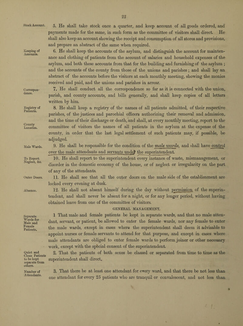Stock Account. Keeping of Accounts. Correspon¬ dence. Registry of Patients. County Lunatics. Male Wards. To Report Neglect, &c. Outer Doors. Absence. Separate Wards for Male and Female Patients. Quiet and Clean Patients to be kept separate from others. Number of Attendants. 5. He shall take stock once a quarter, and keep account of all goods ordered, and payments made for the same, in such form as the committee of visitors shall direct. He shall also keep an account showing the receipt aud consumption of all stores and provisions, and prepare an abstract of the same when required. 6. He shall keep the accounts of the asylum, and distinguish the account for mainten¬ ance and clothing of patients from the account of salaries and household expenses of the asylum, and both these accounts from that for the building and furnishing of the asylum ; and the accounts of the county from those of the unions and parishes ; and shall lay an abstract of the accounts before the visitors at each monthly meeting, showing the monies received and paid, and the unions and parishes in arrear. 7. He shall conduct all the correspondence so far as it is connected with the union, parish, and county accounts, and hills generally, and shall keep copies of all letters written by him. 8. He shall keep a registry of the names of all patients admitted, of their respective parishes, of the justices and parochial officers authorizing their removal and admission, and the time of their discharge or death, and shall, at every monthly meeting, report to the committee of visitors the names of all patients in the asylum at the expense of the county, in order that the last legal settlement of such patients may, if possible, be adjudged. 9. He shall be responsible for the condition of the male wards, and shall have control over the male attendants and servants unde? the superintendent. 10. He shall report to the superintendent every instance of waste, mismanagement, or disorder in the domestic economy of the house, or of neglect or irregularity on the part of any of the attendants. 11. He shall see that all the outer doors on the male side of the establisnment are locked every evening at dusk. 12. He shall not absent himself during the day without permission of the superin¬ tendent, and shall never be absent for a night, or for any longer period, without having obtained leave from one of the committee of visitors. GENERAL MANAGEMENT. 1 That male and female patients be kept in separate wards, and that no male atten¬ dant, servant, or patient, be allowed to enter the female wards, nor any female to enter the male wards, except in cases where the superintendent shall deem it advisable to appoint nurses or female servants to attend for that purpose, and except in cases where male attendants are obliged to enter female wards to perform joiner or other necessary work, except with the special consent of the superintendent. 2. That the patients of both sexes be classed or separated from time to time as the superintendent shall direct. 3. That there be at least one attendant for eveiy ward, and that there be not less than one attendant for every 25 patients who are tranquil or convalescent, and not less than * 4