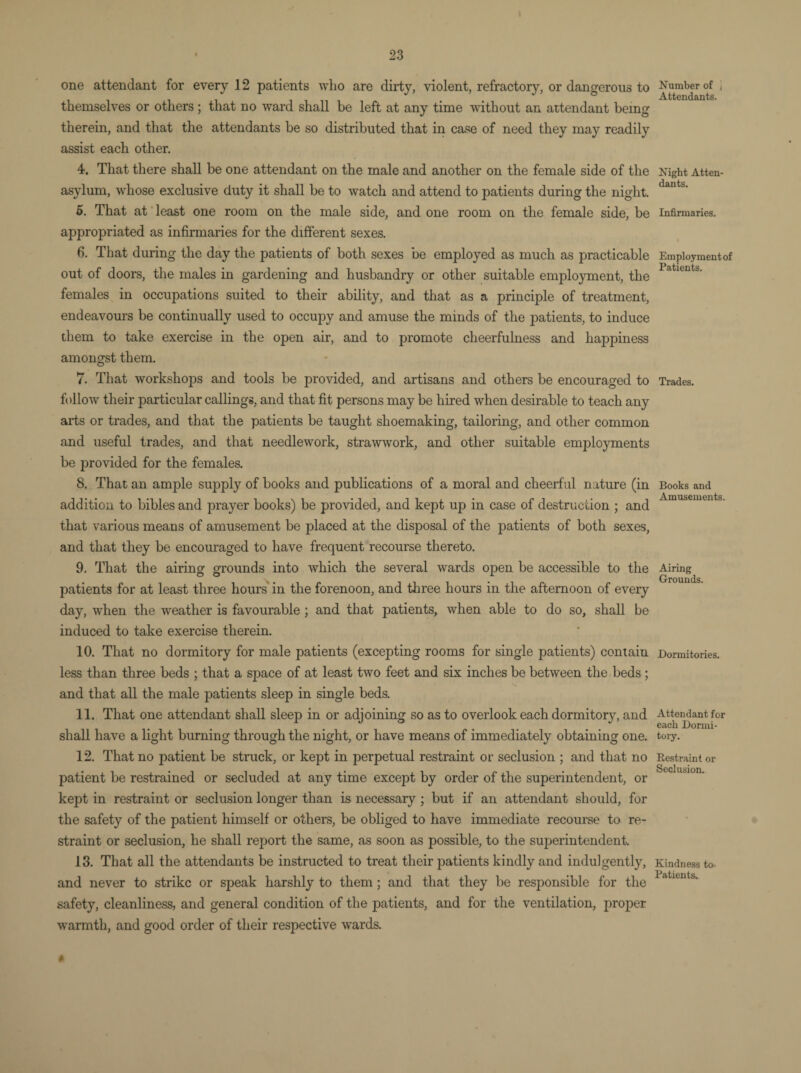 one attendant for every 12 patients who are dirty, violent, refractory, or dangerous to themselves or others ; that no ward shall be left at any time without an attendant being therein, and that the attendants be so distributed that in case of need they may readily assist each other. 4. That there shall be one attendant on the male and another on the female side of the asylum, whose exclusive duty it shall be to watch and attend to patients during the night. 5. That at least one room on the male side, and one room on the female side, be appropriated as infirmaries for the different sexes. 6. That during the day the patients of both sexes be employed as much as practicable out of doors, the males in gardening and husbandry or other suitable employment, the females in occupations suited to their ability, and that as a principle of treatment, endeavours be continually used to occupy and amuse the minds of the patients, to induce them to take exercise in the open air, and to promote cheerfulness and happiness amongst them. 7. That workshops and tools be provided, and artisans and others be encouraged to follow their particular callings, and that fit persons may be hired when desirable to teach any arts or trades, and that the patients be taught shoemaking, tailoring, and other common and useful trades, and that needlework, strawwork, and other suitable employments be provided for the females. 8. That an ample supply of books and publications of a moral and cheerful nature (in addition to bibles and prayer books) be provided, and kept up in case of destruction ; and that various means of amusement be placed at the disposal of the patients of both sexes, and that they be encouraged to have frequent recourse thereto. 9. That the airing grounds into which the several wards open be accessible to the patients for at least three hours in the forenoon, and three hours in the afternoon of every day, when the weather is favourable; and that patients, when able to do so, shall be induced to take exercise therein. 10. That no dormitory for male patients (excepting rooms for single patients) contain less than three beds ; that a space of at least two feet and six inches be between the beds ; and that all the male patients sleep in single beds. 11. That one attendant shall sleep in or adjoining so as to overlook each dormitory, and shall have a light burning through the night, or have means of immediately obtaining one. 12. That no patient be struck, or kept in perpetual restraint or seclusion ; and that no patient be restrained or secluded at any time except by order of the superintendent, or kept in restraint or seclusion longer than is necessary ; but if an attendant should, for the safety of the patient himself or others, be obliged to have immediate recourse to re¬ straint or seclusion, he shall report the same, as soon as possible, to the superintendent. 13. That all the attendants be instructed to treat their patients kindly and indulgently, and never to strike or speak harshly to them ; and that they be responsible for the safety, cleanliness, and general condition of the patients, and for the ventilation, proper warmth, and good order of their respective wards. 0 Number of ( Attendants. Night Atten¬ dants. Infirmaries. Employment of Patients. Trades. Books and Amusements. Airing Grounds. Dormitories. Attendant for each Dormi¬ tory. Restraint or Seclusion. Kindness to. Patients..