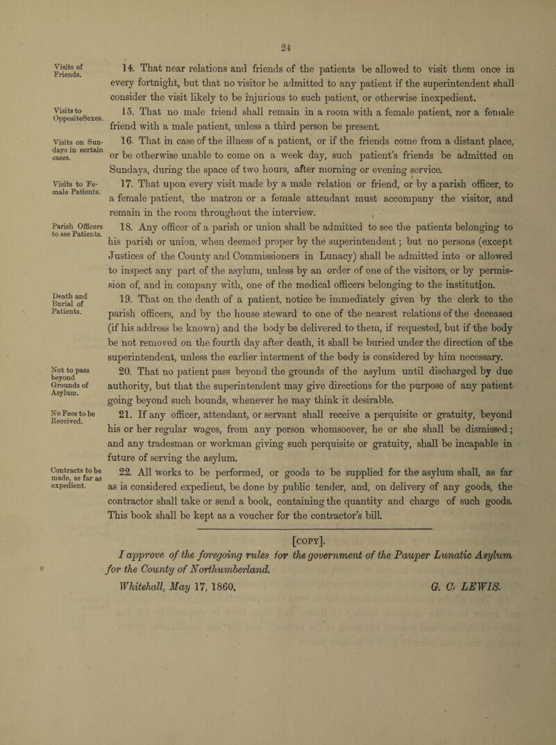 Visits of Friends. Visits to OppositeSexes. Visits on Sun¬ days in certain cases. Visits to Fe¬ male Patients. Parish Officers to see Patients. Death and Burial of Patients. Not to pass beyond Grounds of Asylum. No Fees to be Received. Contracts to be made, as far as expedient. 14. That near relations and friends of the patients be allowed to visit them once in every fortnight, but that no visitor be admitted to any patient if the superintendent shall consider the visit likely to be injurious to such patient, or otherwise inexpedient. 15. That no male triend shall remain in a room with a female patient, nor a female friend with a male patient, unless a third person be present. 16. That in case of the illness of a patient, or if the friends come from a distant place, or be otherwise unable to come on a week day, such patient's friends be admitted on Sundays, during the space of two hours, after morning or evening service. 17. That upon every visit made by a male relation or friend, or by a parish officer, to a female patient, the matron or a female attendant must accompany the visitor, and remain in the room throughout the interview. , 18. Any officer of a parish or union shall be admitted to see the patients belonging to his parish or union, when deemed proper by the superintendent; but no persons (except Justices of the County and Commissioners in Lunacy) shall be admitted into or allowed to inspect any part of the asylum, unless by an order of one of the visitors, or by permis¬ sion of, and in company with, one of the medical officers belonging to the institution. 19. That on the death of a patient, notice be immediately given by the clerk to the parish officers, and by the house steward to one of the nearest relations of the deceased (if his address be known) and the body be delivered to them, if requested, but if the body be not removed on the fourth day after death, it shall be buried under the direction of the superintendent, unless the earlier interment of the body is considered by him necessary. 20. That no patient pass beyond the grounds of the asylum until discharged by due authority, but that the superintendent may give directions for the purpose of any patient going beyond such bounds, whenever he may think it desirable. 21. If any officer, attendant, or servant shall receive a perquisite or gratuity, beyond his or her regular wages, from any person whomsoever, he or she shall be dismissed; and any tradesman or workman giving such perquisite or gratuity, shall be incapable in future of serving the asylum. 22. All works to be performed, or goods to be supplied for the asylum shall, as far as is considered expedient, be done by public tender, and, on delivery of any goods, the contractor shall take or send a book, containing the quantity and charge of such goods. This book shall be kept as a voucher for the contractor s bill. [copy]. I approve of the foregoing rules for the government of the Pauper Lunatic Asylum for the County of Northumberland. Whitehall, May 17, 1860. G. C. LEWIS.