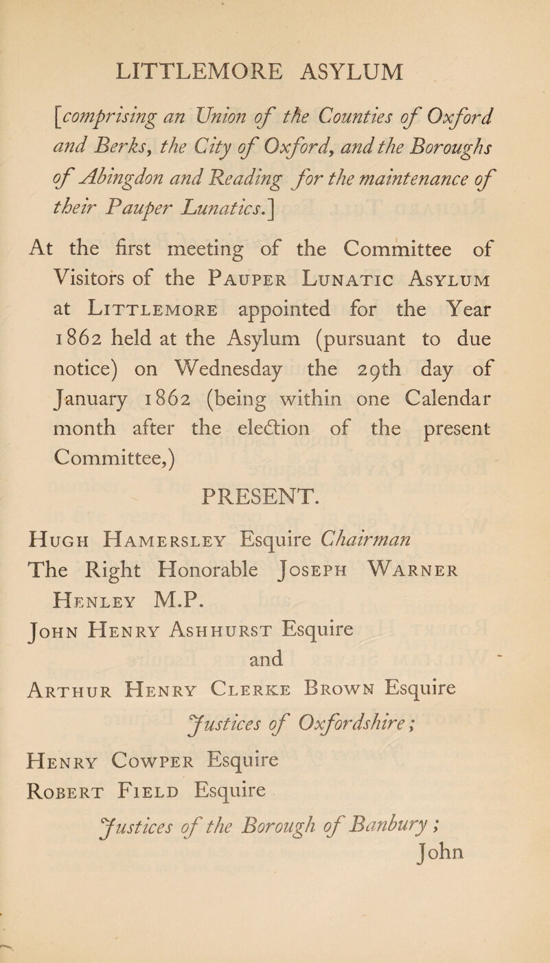 LITTLEMORE ASYLUM [comprising an Union of the Counties of Oxford and Berksy the City of Oxfordy and the Boroughs of Abingdon and Beading for the maintenance of their Pauper Lunatics.] At the first meeting of the Committee of Visitors of the Pauper Lunatic Asylum at Littlemore appointed for the Year 1862 held at the Asylum (pursuant to due notice) on Wednesday the 29th day of January 1862 (being within one Calendar month after the election of the present Committee,) PRESENT. Hugh Hamersley Esquire Chairman The Right Honorable Joseph Warner Henley M.P. John Henry Ashhurst Esquire and Arthur Henry Clerke Brown Esquire Justices of Oxfordshire; Henry Cowper Esquire Robert Field Esquire Justices of the Borough oj Banbury; John