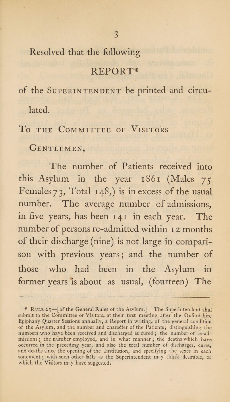 Resolved that the following REPORT* of the Superintendent be printed and circu¬ lated. To the Committee of Visitors Gentlemen, The number of Patients received into this Asylum in the year 1861 (Males 75 Females 73, Total 148,) is in excess of the usual number. The average number of admissions, in five years, has been 141 in each year. The number of persons re-admitted within 12 months of their discharge (nine) is not large in compari¬ son with previous years; and the number of those who had been in the Asylum in former years is about as usual, (fourteen) The # Rule 25—[of the General Rules of the Asylum.] The Superintendent shal submit to the Committee of Visitors, at their first meeting after the Oxfordshire Epiphany Quarter Sessions annually, a Report in writing, of the general condition of the Asylum, and the number and character of the Patients 5 distinguishing the numbers who have been received and discharged as cured ; the number of re-ad- missions 5 the number employed, and in what manner ; the deaths which have occurred in the preceding year, and also the total number of discharges, cures, and deaths since the opening of the Institution, and specifying the sexes in each statement 5 with such other farits as the Superintendent may think desirable, or which the Visitors may have suggested.