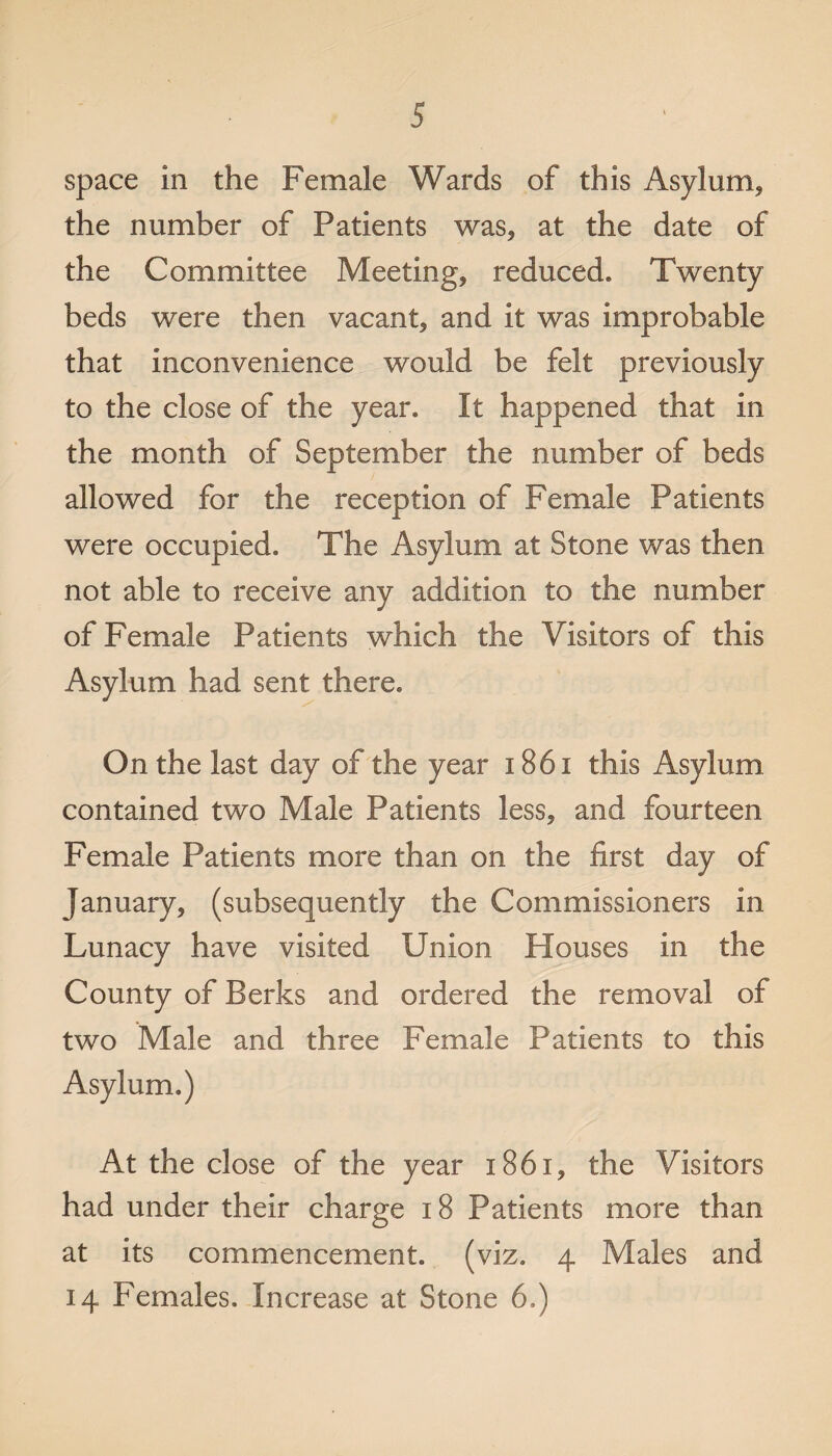space in the Female Wards of this Asylum* the number of Patients was* at the date of the Committee Meeting* reduced. Twenty beds were then vacant* and it was improbable that inconvenience would be felt previously to the close of the year. It happened that in the month of September the number of beds allowed for the reception of Female Patients were occupied. The Asylum at Stone was then not able to receive any addition to the number of Female Patients which the Visitors of this Asylum had sent there. On the last day of the year 1861 this Asylum contained two Male Patients less, and fourteen Female Patients more than on the first day of January, (subsequently the Commissioners in Lunacy have visited Union Houses in the County of Berks and ordered the removal of two Male and three Female Patients to this Asylum.) At the close of the year i86x* the Visitors had under their charge 18 Patients more than at its commencement, (viz. 4 Males and 14 Females. Increase at Stone 6.)