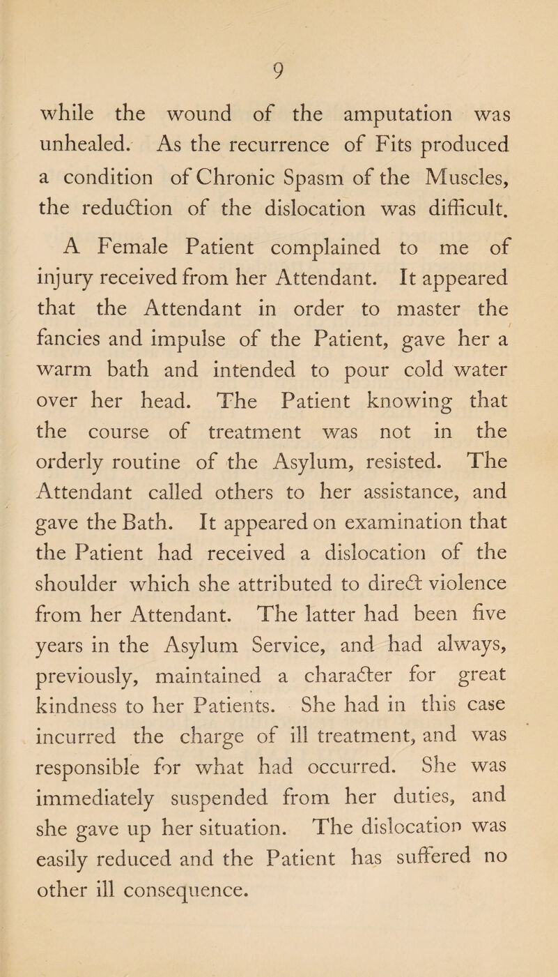 while the wound of the amputation was unhealed. As the recurrence of Fits produced a condition of Chronic Spasm of the Muscles, the reduction of the dislocation was difficult. A Female Patient complained to me of injury received from her Attendant. It appeared that the Attendant in order to master the fancies and impulse of the Patient, gave her a warm bath and intended to pour cold water over her head. The Patient knowing that the course of treatment was not in the orderly routine of the Asylum, resisted. The Attendant called others to her assistance, and gave the Bath. It appeared on examination that the Patient had received a dislocation of the shoulder which she attributed to dired violence from her Attendant. The latter had been five years in the Asylum Service, and had always, previously, maintained a character for great kindness to her Patients. She had in this case incurred the charge of ill treatment, and was responsible for what had occurred. She was immediately suspended from her duties, and she gave up her situation. The dislocation was easily reduced and the Patient has suffered no other ill consequence.