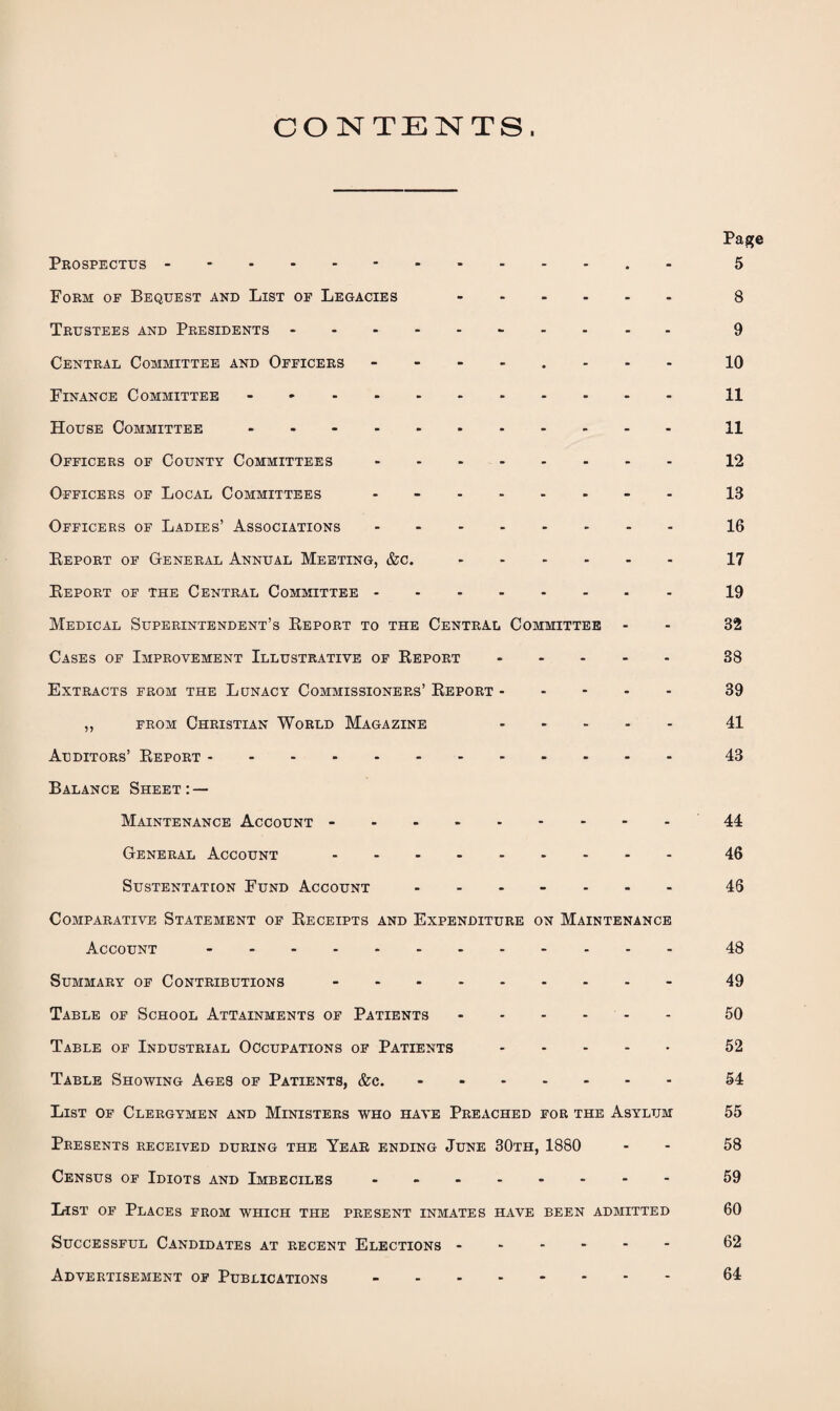 CONTENTS. Page Prospectus -.5 Form of Bequest and List of Legacies . 8 Trustees and Presidents. 9 Central Committee and Officers - 10 Finance Committee -.11 House Committee ..11 Officers of County Committees.12 Officers of Local Committees ........ 13 Officers of Ladies’ Associations.16 Report of General Annual Meeting, &c..17 Report of the Central Committee.19 Medical Superintendent’s Report to the Central Committee - - 82 Cases of Improvement Illustrative of Report.38 Extracts from the Lunacy Commissioners’ Report.39 ,, from Christian World Magazine 41 Auditors’ Report.43 Balance Sheet:— Maintenance Account -.44 General Account.46 SUSTENTATION FUND ACCOUNT ....... 46 Comparative Statement of Receipts and Expenditure on Maintenance Account -.48 Summary of Contributions -.- 49 Table of School Attainments of Patients.50 Table of Industrial Occupations of Patients. 52 Table Showing Ages of Patients, &c..54 List of Clergymen and Ministers who have Preached for the Asylum 55 Presents received during the Year ending June 30th, 1880 - 58 Census of Idiots and Imbeciles - 59 L-ist of Places from which the present inmates have been admitted 60 Successful Candidates at recent Elections ------ 62 Advertisement of Publications - 64