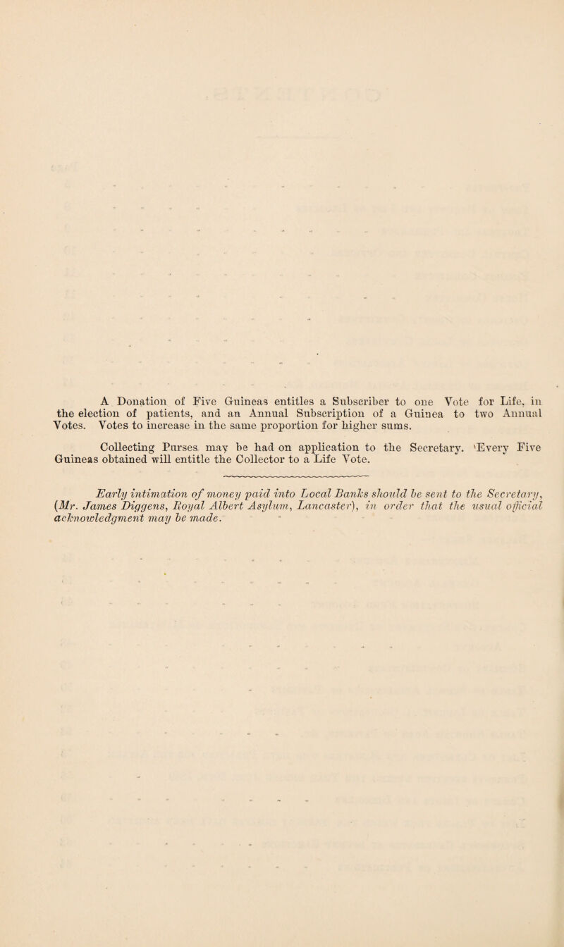 A Donation of Five Guineas entitles a Subscriber to one Vote for Life, in the election of patients, and an Annual Subscription of a Guinea to two Annual Votes. Votes to increase in the same proportion for higher sums. Collecting Purses may be had on application to the Secretary. 'Every Five Guineas obtained will entitle the Collector to a Life Vote. Early intimation of money paid into Local Bands should he sent to the Secretary, (Mr. James Diggens, Royal Albert Asylum, Lancaster), in order that the usual official acknowledgment may he made.