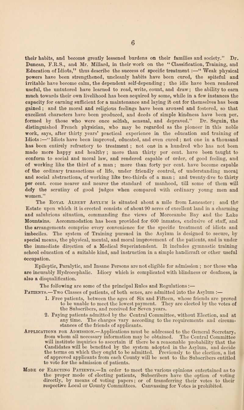 their habits, and become greatly lessened burdens on their families and society.” Dr. Duncan, F.R.S., and Mr. Millard, in their work on the “ Classification, Training, and Education of Idiots,” thus describe the success of specific treatment :—“ Weak physical powers have been strengthened, uncleanly habits have been cured, the spiteful and irritable have become calm, the dependent self-depending ; the idle have been rendered useful, the untutored have learned to read, write, count, and draw; the ability to earn much towards their own livelihood has been acquired by some, while in a few instances the capacity for earning sufficient for a maintenance and laying it out for themselves has been gained ; and the moral and religious feelings have been aroused and fostered, so that excellent characters have been produced, and deeds of simple kindness have been per. formed by those who were once selfish, sensual, and depraved.” Dr. Seguin, the distinguished French physician, who may be regarded as the pioneer in this noble work, says, after thirty years’ practical experience in the education and training of Idiots:—“ Idiots have been improved, educated, and even cured; not one in a thousand has been entirely refractory to treatment ; not one in a hundred who has not been made more happy and healthy; more than thirty per cent, have been taught to conform to social and moral law, and rendered capable of order, of good feeling, and of working like the third of a man ; more than forty per cent, have become capable of the ordinary transactions of life, under friendly control, of understanding moral and social abstractions, of working like two-tliirds of a man ; and twenty-five to thirty per cent, come nearer and nearer the standard of manhood, till some of them will defy the scrutiny of good judges when compared with ordinary young men and women.” The Royal Albert Asylum is situated about a mile from Lancaster; and the Estate upon which it is erected consists of about 90 acres of excellent land in a charming and salubrious situation, commanding fine views of Morecambe Bay and the Lake Mountains. Accommodation has been provided for 600 inmates, exclusive of staff, and the arrangements comprise every convenience for the specific treatment of idiots and imbeciles. The system of Training pursued in the Asylum is designed to secure, by special means, the physical, mental, and moral improvement of the patients, and is under the immediate direction of a Medical Superintendent. It includes gymnastic training school education of a suitable kind, and instruction in a simple handicraft or other useful occupation. Epileptic, Paralytic, and Insane Persons are not eligible for admission ; nor those who are incurably Hydrocephalic. Idiocy which is complicated with blindness or deafness, is also a disqualification. The following are some of the principal Rules and Regulations :— Patients.—Two Classes of patients, of both sexes, are admitted into the Asylum :— 1. Free patients, between the ages of Six and Fifteen, whose friends are proved to be unable to meet the lowest payment. They are elected by the votes of the Subscribers, and received for Seven years. 2. Paying patients admitted by the Central Committee, without Election, and at any time. The charges vary according to the requirements and circum¬ stances of the friends of applicants. Applications for Admission.—Applications must be addressed to the General Secretary, from whom all necessary information may be obtained. The Central Committee will institute inquiries to ascertain if there be a reasonable probability that the Candidates will be benefited by the system adopted in the Asylum, and decide the terms on which they ought to be admitted. Previously to the election, a list of approved applicants from each County will be sent to the Subscribers entitled to vote for the admission of patients. Mode of Electing Patients.—In order to meet the various opinions entertained as to the proper mode of electing patients, Subscribers have the option of voting directly, by means of voting papers; or of transferring their votes to their respective Local or County Committees. Canvassing for Votes is prohibited.