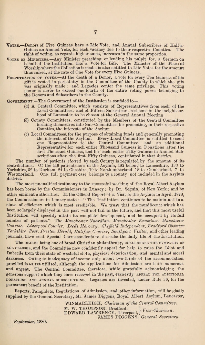 Votes.—Donors of Five Guineas have a Life Vote, and Annual Subscribers of Half-a- Guinea an Annual Vote, for each vacancy due to their respective Counties. The right of voting, as regards higher sums, increases in the same proportion. Votes of Ministers.—Any Minister preaching, or lending his pulpit for, a Sermon on behalf of the Institution, has a Vote for Life. The Minister of the Place of Worship where the Collection is made, is also entitled to Life Votes for the amount thus raised, at the rate of One Vote for every Five Guineas. Perpetuation of Votes.—At the death of a Donor, a vote for every Ten Guineas of his gift is vested in perpetuity in the Committee of the County to which the gift was originally made; and Legacies confer the same privilege. This voting power is never to exceed one-fourth of the entire voting power belonging to the Donors and Subscribers in the County. Government.—The Government of the Institution is confided to— (a) A Central Committee, which consists of Representatives from each of the Local Committees, and of Fifteen Subscribers resident in the neighbour¬ hood of Lancaster, to be chosen at the General Annual Meeting. lb) County Committees, constituted by the Members of the Central Committee forming themselves into Sub-Committees for promoting, in their respective Counties, the interests of the Asylum. (c) Local Committees, for the purpose of obtaining funds and generally promoting the interests of the Asylum. Every Local Committee is entitled to send one Representative to the Central Committee, and an additional Representative for each entire Thousand Guineas in Donations after the first Thousand Guineas, and for each entire Fifty Guineas in Annual Sub¬ scriptions after the first Fifty Guineas, contributed in that district. The number of patients elected by each County is regulated by the amount of its contributions. Of the 416 patients now in the Asylum, 182 belong to Lancashire, 183 to Yorkshire, 32 to Durham, 24 to Cheshire, 19 to Northumberland, 18 to Cumberland, 7 to Westmorland. One full payment case belongs to a county not included in the Asylum district. The most unqualified testimony to the successful working of the Royal Albert Asylum has been borne by the Commissioners in Lunacy; by Dr. Seguin, of New York ; and by other eminent authorities. In the Official Report of a Visit to the Asylum in April, 1878, the Commissioners in Lunacy state :—“ The Institution continues to be maintained in a state of efficiency which is most creditable. We trust that the munificence which has been so largely displayed in the past will not fail in the future, and that this most useful Institution will speedily attain its complete development, and be occupied by its full number of patients.” The Manchester Guardian, Manchester Examiner, Manchester Courier, Liverpool Courier, Leeds Mercury, Sheffield Independent, Bradford Observer Yorkshire Post, Preston Herald, Halifax Courier, Southport Visiter, and other leading journals, have sent Special Correspondents to describe the daily life of the Institution. The object being one of broad Christian philanthropy, challenges the sympathy of all classes, and the Committee now confidently appeal for help to raise the Idiot and Imbecile from their state of wasteful sloth, physical deterioration, and mental and moral darkness. Owing to inadequacy of income only about two-thirds of the accommodation provided is as yet utilised, although the Applications for Admission are both numerous and urgent. The Central Committee, therefore, while gratefully acknowledging the generous support which they have received in the past, earnestly appeal for additional donations and annual subscbiptions. Legacies are invested, under Rule 36, for the permanent benefit of the Institution. Reports, Pamphlets, Regulations of Admission, and other information, will be gladly supplied by the General Secretary, Mr. James Diggens, Royal Albert Asylum, Lancaster. WINMARLEIGH, Chairman of the Central Committee. M. W. THOMPSON, Bradford, EDWARD LAWRENCE, Liverpool, JAMES DIGGENS, Vice-Chairmen. General Secretary.