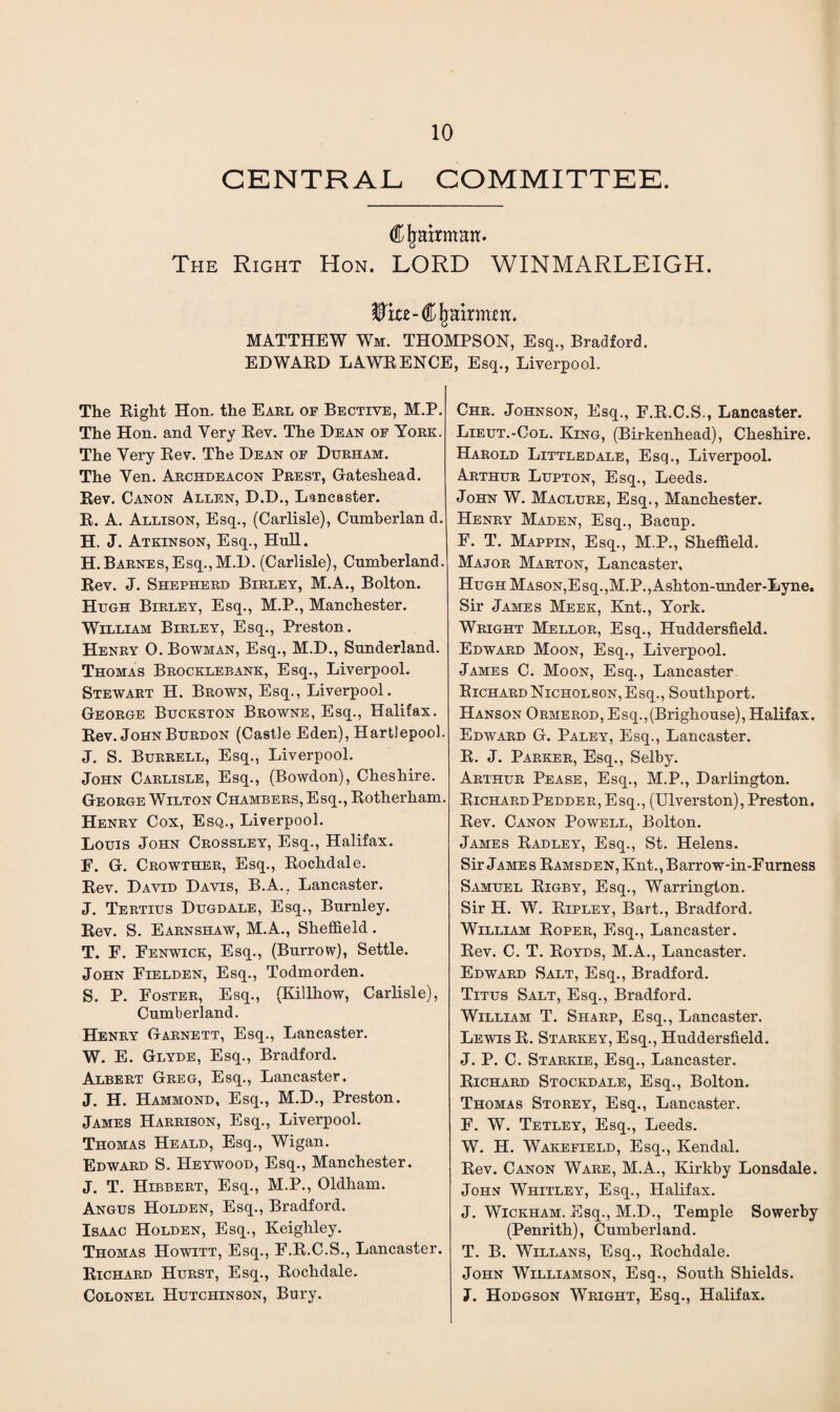 CENTRAL COMMITTEE. Chairman. The Right Hon. LORD WINMARLEIGH. MATTHEW Wm. THOMPSON, Esq., Bradford. EDWARD LAWRENCE, Esq., Liverpool. The Right Hon. the Earl of Bective, M.P. The Hon. and Very Rev. The Dean of York. The Very Rev. The Dean of Durham. The Yen. Archdeacon Prest, Gateshead. Rev. Canon Allen, D.D., Lancaster. R. A. Allison, Esq., (Carlisle), Cumberland. H. J. Atkinson, Esq., Hull. H.Barnes,Esq.,M.D. (Carlisle), Cumberland. Rev. J. Shepherd Birley, M.A., Bolton. Hugh Birley, Esq., M.P., Manchester. William Birley, Esq., Preston. Henry 0. Bowman, Esq., M.D., Sunderland. Thomas Brocklebank, Esq., Liverpool. Stewart H. Brown, Esq., Liverpool. George Buckston Browne, Esq., Halifax. Rev. John Burdon (Castle Eden), Hartlepool. J. S. Burrell, Esq., Liverpool. John Carlisle, Esq., (Bowdon), Cheshire. George Wilton Chambers, Esq., Rotherham. Henry Cox, Esq., Liverpool. Louis John Crossley, Esq., Halifax. E. G. Crowther, Esq., Rochdale. Rev. David Davis, B.A.. Lancaster. J. Tertius Dugdale, Esq., Burnley. Rev. S. Earnshaw, M.A., Sheffield. T. E. Eenwick, Esq., (Burrow), Settle. John Eielden, Esq., Todmorden. S. P. Foster, Esq., (Killhow, Carlisle), Cumberland. Henry Garnett, Esq., Lancaster. W. E. Glyde, Esq., Bradford. Albert Greg, Esq., Lancaster. J. H. Hammond, Esq., M.D., Preston. James Harrison, Esq., Liverpool. Thomas Heald, Esq., Wigan. Edward S. Heywood, Esq., Manchester. J. T. Hibbert, Esq., M.P., Oldham. Angus Holden, Esq., Bradford. Isaac Holden, Esq., Keighley. Thomas Howitt, Esq., F.R.C.S., Lancaster. Richard Hurst, Esq., Rochdale. Colonel Hutchinson, Bury. Chr. Johnson, Esq., F.R.C.S., Lancaster. Lieut.-Col. King, (Birkenhead), Cheshire. Harold Littledale, Esq., Liverpool. Arthur Lupton, Esq., Leeds. John W. Maclure, Esq., Manchester. Henry Maden, Esq., Bacup. F. T. Mappin, Esq., M.P., Sheffield. Major Marton, Lancaster, Hugh Mason,Esq.,M.P.,Ashton-under-Lyne. Sir James Meek, Knt., York. Wright Mellor, Esq., Huddersfield. Edward Moon, Esq., Liverpool. James C. Moon, Esq., Lancaster Richard Nicholson,Esq., Southport. Hanson Ormerod, Esq.,(Brighouse), Halifax. Edward G. Paley, Esq., Lancaster. R. J. Parker, Esq., Selby. Arthur Pease, Esq., M.P., Darlington. Richard Pedder, Esq., (Ulverston), Preston. Rev. Canon Powell, Bolton. James Radley, Esq., St. Helens. Sir Jame s Ramsden, Knt., Barrow-in-Furness Samuel Rigby, Esq., Warrington. Sir H. W. Ripley, Bart., Bradford. William Roper, Esq., Lancaster. Rev. C. T. Royds, M.A., Lancaster. Edward Salt, Esq., Bradford. Titus Salt, Esq., Bradford. William T. Sharp, Esq., Lancaster. Lewis R. Starkey, Esq., Huddersfield. J. P. C. Starkie, Esq., Lancaster. Richard Stockdale, Esq., Bolton. Thomas Storey, Esq., Lancaster. F. W. Tetley, Esq., Leeds. W. H. Wakefield, Esq., Kendal. Rev. Canon Ware, M.A., Kirkby Lonsdale. John Whitley, Esq., Halifax. J. Wickham, Esq., M.D., Temple Sowerby (Penrith), Cumberland. T. B. Willans, Esq., Rochdale. John Williamson, Esq., South Shields. J. Hodgson Wright, Esq., Halifax.