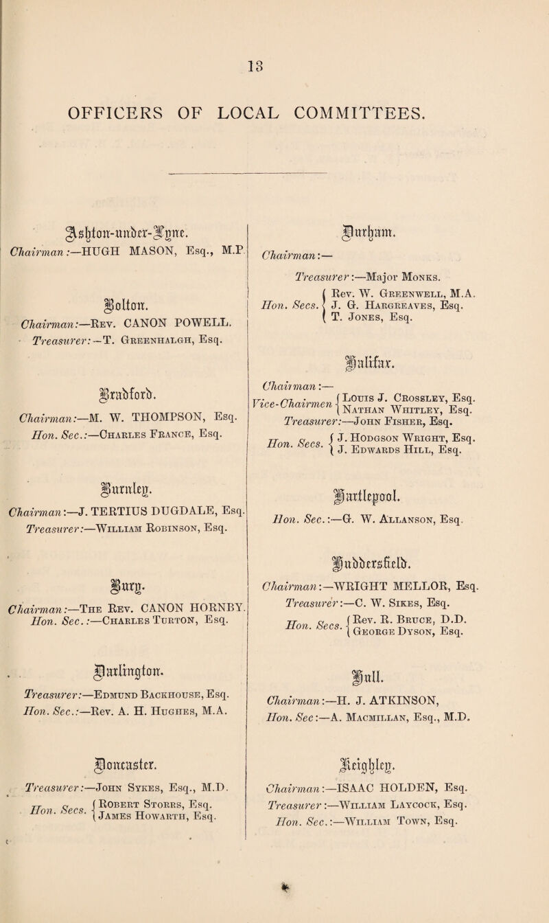 OFFICERS OF LOCAL COMMITTEES. sljt o ii-miber-S^n c. Chairman .-—HUGH MASON, Esq., M.P golion. Chairman:—Rev. CANON POWELL. Treasurer:—T. Greenhalgh, Esq. grabforb. Chairman:—M. W. THOMPSON, Esq. Hon. Sec.:—Charles France, Esq. ChairmanJ. TERTIUS DUGDALE, Esq. Treasurer:—William Robinson, Esq. Chairman:—The Rev. CANON HORNBY Hon. Sec. .-—Charles Turton, Esq. JliTtljam. Chairman:— iXjtOlt. Treasurer:—Edmund Backhouse, Esq. Hon. Sec.:—Rev. A. H. Hughes, M.A. jlcmast-cr. Treasurer:—John Sykes, Esq., M.D. TT c ( Robert Storrs, Esq. Hon. Secs. { jAMES howarth, Esq. Treasurer:—Major Monks. IRev. W. Greenwell, M.A. J. G. Hargreaves, Esq. T. Jones, Esq. Chain man:— rr■ n-, • (Louis J. Crossley, Esq. Vice-Chairmen j Naihan WhitleYj ’Esq4 Treasurer:—John Fisher, Esq. tt q J J. Hodgson Wright, Esq. non. zees. j j Edwards Hill, Esq> flartlepool Hon. Sec.:—G. W. Allanson, Esq. fiwbbmiielb. Chairman:—WRIGHT MELLOR, Esq. Treasurer:—C. W. Sikes, Esq. Rev. R. Bruce, D.D. George Dyson, Esq. Hon. Secs. ■ fall Chairman:— XL J. ATKINSON, Hon. Sec:—A. Macmillan, Esq., M.D. Chairman:—ISAAC HOLDEN, Esq. Treasurer:—William Laycock, Esq. Hon. Sec.:—William Town, Esq. C