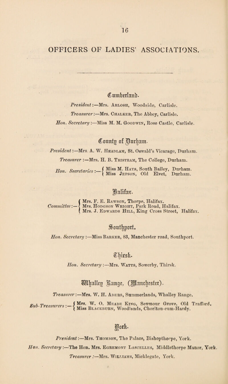 OFFICERS OF LADIES’ ASSOCIATIONS. (ftttmberkttfr. President:—Mrs. Arlosh, Woodside, Carlisle. Treasurer:—Mrs. Chalker, The Abbey, Carlisle. Hon. Secretary :—Miss M. M. Goodwin, Rose Castle, Caidisle. (tanfg hf jLrljant. President:—Mrs. A. W. Headlam, St. Oswald’s Vicarage, Durham. Treasurer :—Mrs. H. B. Tristram, The College, Durham. Hon. Secretaries ._( Miss M. Hats, South Bailey, Durham. ( Miss Jepson, Old El vet, Durham. Committee■ flalrfo*. Mrs. F. E. Rawson, Thorpe, Halifax. Mrs. Hodgson Wright, Park Road, Halifax. Mrs. J. Edwards Hill, King Cross Street, Halifax. SSotttjjporf. Hon. Secretary :—Miss Barker, 83, Manchester road, Southport. Hon. Secretary :—Mrs. Watts, Sowerby, Thirsk. fwILeg fvHirgc, (lltmidjcsfcr). Treasurer:—Mrs. W. H. Aders, Summerlands, Whalley Range. 7Tw/rwws-_i^r8' W* Meade King, Sevmour Grove, Old Trafford. 1 Miss Blackburn, Woodlands, Chorlton cum-Hardy. fork. President:—Mrs. Thomson, The Palace, Bishopthorpe, York. Hon. Secretary :—The Hon. Mrs. Egremont Lascelles, Middlethorpe Manor, York. Treasurer :—Mrs. Williams, Micklegate, York.