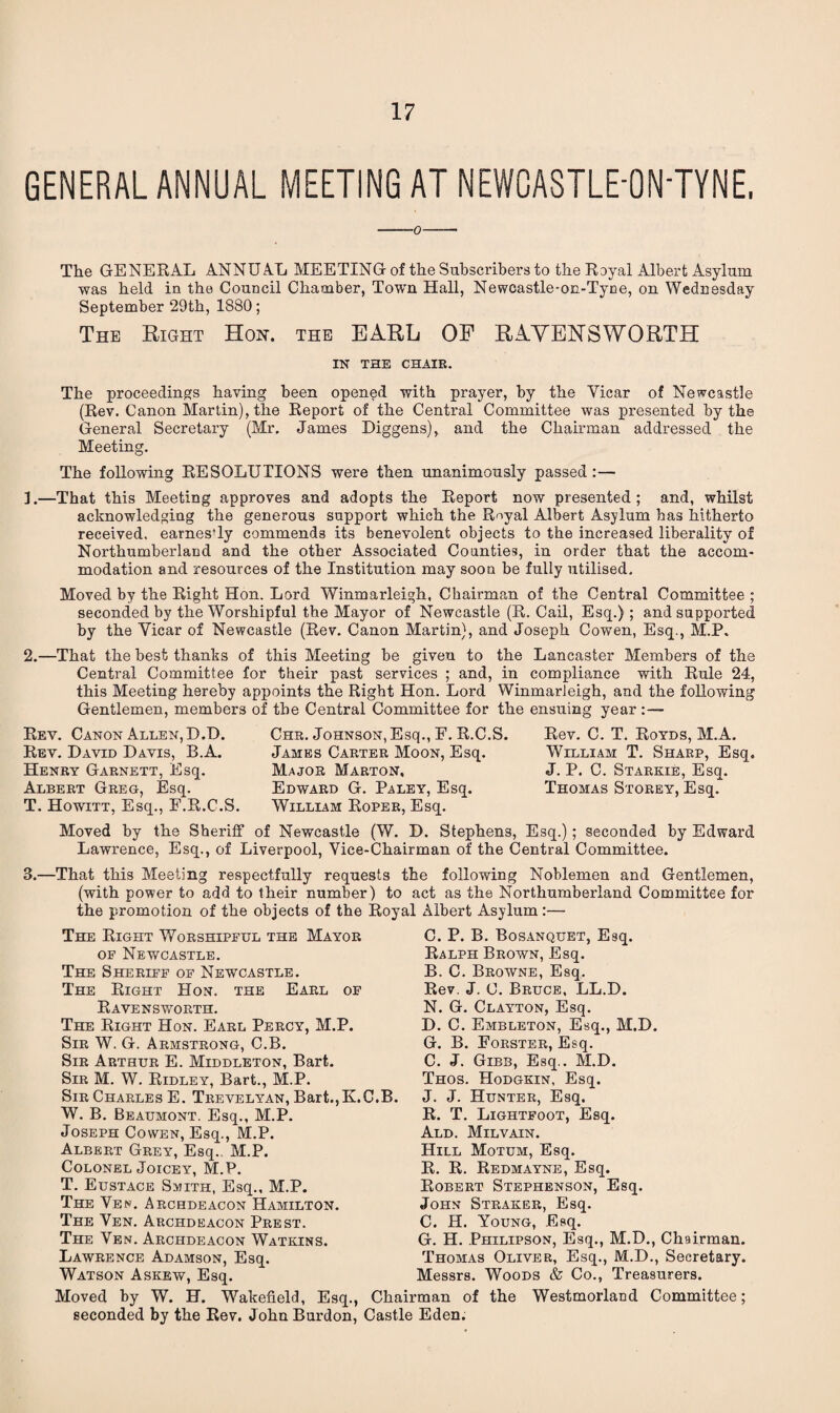 GENERAL ANNUAL MEETING AT NEWCASTLE-ON'TYNE. -o- The GENERAL ANNU A.L MEETING of the Subscribers to the Royal Albert Asylum was held in the Council Chamber, Town Hall, Newcastle-on-Tyne, on Wednesday September 29th, 1880; The Right Hon. the EARL OF RAYEHSWORTH IN THE CHAIR. The proceedings having been opened with prayer, by the Yicar of Newcastle (Rev. Canon Martin), the Report of the Central Committee was presented by the General Secretary (Mr. James Diggens), and the Chairman addressed the Meeting. The following RESOLUTIONS were then unanimously passed :— 3.—That this Meeting approves and adopts the Report now presented; and, whilst acknowledging the generous support which the Royal Albert Asylum has hitherto received, earnes-ly commends its benevolent objects to the increased liberality of Northumberland and the other Associated Counties, in order that the accom¬ modation and resources of the Institution may soon be fully utilised. Moved by the Right Hon. Lord Winmarleigh, Chairman of the Central Committee ; seconded by the Worshipful the Mayor of Newcastle (R. Cail, Esq.); and supported by the Yicar of Newcastle (Rev. Canon Martin), and Joseph Cowen, Esq., M.P. 2.—That the best thanks of this Meeting be given to the Lancaster Members of the Central Committee for their past services ; and, in compliance with Rule 24, this Meeting hereby appoints the Right Hon. Lord Winmarleigh, and the following Gentlemen, members of the Central Committee for the ensuing year :— Rev. Canon Allen, D.D. Rev. David Davis, B.A. Henry Garnett, Esq. Albert Greg, Esq. T. Howitt, Esq., F.R.C.S. Chr. Johnson, Esq., F. R.C.S. James Carter Moon, Esq. Major Marton, Edward G. Paley, Esq. William Roper, Esq. Rev. C. T. Royds, M.A. William T. Sharp, Esq. J. P. C. Starkie, Esq. Thomas Storey, Esq. Moved by the Sheriff of Newcastle (W. D. Stephens, Esq.); seconded by Edward Lawrence, Esq., of Liverpool, Vice-Chairman of the Central Committee. 3.—That this Meeting respectfully requests the following Noblemen and Gentlemen, (with power to add to their number) to act as the Northumberland Committee for the promotion of the objects of the Royal Albert Asylum:— The Right Worshipful the Mayor of Newcastle. The Sheriff of Newcastle. The Right Hon. the Earl of Ravensworth. The Right Hon. Earl Percy, M.P. Sir W. G. Armstrong, C.B. Sir Arthur E. Middleton, Bart. Sir M. W. Ridley, Bart., M.P. Sir Charles E. Trevelyan, Bart., K.C.B. W. B. Beaumont. Esq., M.P. Joseph Cowen, Esq., M.P. Albert Grey, Esq. M.P. Colonel Joicey, M.P. T. Eustace Smith, Esq., M.P. The Yen. Archdeacon Hamilton. The Ven. Archdeacon Prest. The Ven. Archdeacon Watkins. Lawrence Adamson, Esq. Watson Askew, Esq. Moved by W. H. Wakefield, Esq., Chair seconded by the Rev. John Burdon, Castle C. P. B. Bosanquet, Esq. Ralph Brown, Esq. B. C. Browne, Esq. Rev. J. C. Bruce, LL.D. N. G. Clayton, Esq. D. C. Embleton, Esq., M.D. G. B. Forster, Esq. C. J. Gibb, Esq.. M.D. Thos. Hodgkin, Esq. J. J. Hunter, Esq. R. T. Lightfoot, Esq. Ald. Milvain. Hill Motum, Esq. R. R. Redmayne, Esq. Robert Stephenson, Esq. John Straker, Esq. C. H. Young, Esq. G. H. Philipson, Esq., M.D., Chairman. Thomas Oliver, Esq., M.D., Secretary. Messrs. Woods & Co., Treasurers, man of the Westmorland Committee; Eden.